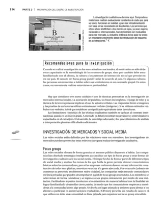 114 PARTE 2 | PREPARACIÓN DEL DISEÑO DE INVESTIGACIÓN
Hay que considerar con sumo cuidado el uso de técnicas proyectivas en la investigación de
mercados internacionales. La asociación de palabras, las frases incompletas, el juego de roles y la
técnica de la tercera persona implican el uso de señales verbales. Las respuestas frente a imágenes
y las pruebas de caricaturas utilizan estímulos no verbales (imágenes). Si se utilizan estímulos ver-
bales o no verbales, habrá que establecer un significado equivalente entre las culturas.
Las limitaciones conocidas de las técnicas cualitativas también se aplican al contexto inter-
nacional, quizás en un mayor grado. A menudo es difícil encontrar moderadores y entrevistadores
capacitados en el extranjero. El desarrollo de un código adecuado y los procedimientos de análisis
e interpretación plantean dificultades adicionales.
INVESTIGACIÓN DE MERCADOS Y SOCIAL MEDIA
Las redes sociales están definidas por las relaciones entre sus miembros. Los investigadores de
mercados pueden aprovechar estas redes sociales para realizar investigación cualitativa.
Focus groups
Las redes sociales ofrecen de forma gratuita un enorme público dispuesto a hablar. Las compa-
ñías han diseñado estrategias inteligentes para realizar un tipo de focus group y otras formas de
investigación cualitativa en los social media. El simple hecho de formar parte de diferentes tipos
de social media y analizar los temas de los que habla la gente permite obtener conocimientos
básicos sobre los consumidores, pero si las empresas realmente desean extraer información cons-
tructiva de todas esas pláticas, necesitan escuchar a la gente adecuada. Por esta razón (además de
aumentar su presencia en diferentes redes sociales), las compañías están creando comunidades
en línea privadas que pueden desempeñar el papel de focus groups extendidos. Los miembros se
seleccionan de forma cuidadosa y se ingresa a esos grupos únicamente por medio de una invi-
tación. Facilitadores expertos involucran a los miembros de manera habitual con la finalidad de
lograr familiaridad y desarrollar cierto patrón, de modo que los consumidores empiecen a consi-
derar a la comunidad como algo propio. Se diseña un lugar animado y amistoso para alentar a los
clientes a participar en conversaciones reveladoras. JCPenney presenta un estudio de caso en el
que utiliza con éxito una comunidad en línea privada para organizar un focus group extendido.
La investigación cualitativa no termina aquí. Compradores
misteriosos realizan evaluaciones constantes de cada spa, para
ver cómo funcionan en realidad y para dar retroalimentación
con base en las necesidades de los clientes. Los servicios que
ofrece ahora VisitBritain a los clientes de spas, ya sean viajeros
nacionales o internacionales, han demostrado ser invaluables
para este mercado. La industria británica de los spas ha tenido
un importante crecimiento desde la introducción del esquema
de acreditaciones.7
Fuente:
UrbanImages
/
Alamy
:
Recomendaciones para la investigación
Cuando se realiza investigación en los mercados internacionales, el moderador no sólo debe
estar capacitado en la metodología de las sesiones de grupo, sino que también debe estar
familiarizado con el idioma, la cultura y los patrones de interacción social que prevalecen
en ese país. El tamaño del focus group puede variar de acuerdo al país. En algunas culturas
las personas son renuentes a hablar sobre sus sentimientos en un escenario grupal. En estos
casos, es conveniente realizar entrevistas en profundidad.
 