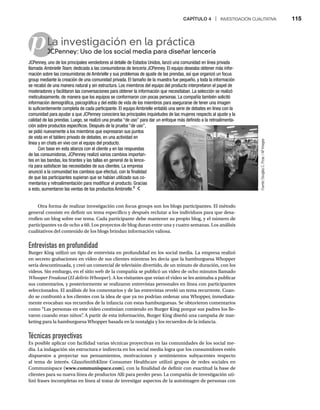 CAPÍTULO 4 | INVESTIGACIÓN CUALITATIVA 115
p
Otra forma de realizar investigación con focus groups son los blogs participantes. El método
general consiste en definir un tema específico y después reclutar a los individuos para que desa-
rrollen un blog sobre ese tema. Cada participante debe mantener su propio blog, y el número de
participantes va de ocho a 60. Los proyectos de blog duran entre una y cuatro semanas. Los análisis
cualitativos del contenido de los blogs brindan información valiosa.
Entrevistas en profundidad
Burger King utilizó un tipo de entrevista en profundidad en los social media. La empresa realizó
en secreto grabaciones en video de sus clientes mientras les decía que la hamburguesa Whopper
sería descontinuada, y creó un comercial de televisión divertido, de un minuto de duración, con los
videos. Sin embargo, en el sitio web de la compañía se publicó un video de ocho minutos llamado
Whooper Freakout (
t El delirio Whooper). A los visitantes que veían el video se les animaba a publicar
r
sus comentarios, y posteriormente se realizaron entrevistas personales en línea con participantes
seleccionados. El análisis de los comentarios y de las entrevistas reveló un tema recurrente. Cuan-
do se confrontó a los clientes con la idea de que ya no podrían ordenar una Whopper, inmediata-
mente evocaban sus recuerdos de la infancia con estas hamburguesas. Se obtuvieron comentarios
como “Las personas en este video continúan comiendo en Burger King porque sus padres los lle-
varon cuando eran niños”
. A partir de esta información, Burger King diseñó una campaña de mar-
keting para la hamburguesa Whopper basada en la nostalgia y los recuerdos de la infancia.
Técnicas proyectivas
Es posible aplicar con facilidad varias técnicas proyectivas en las comunidades de los social me-
dia. La indagación sin estructura e indirecta en los social media logra que los consumidores estén
dispuestos a proyectar sus pensamientos, motivaciones y sentimientos subyacentes respecto
al tema de interés. GlaxoSmithKline Consumer Healthcare utilizó grupos de redes sociales en
Communispace (www.communispace.com), con la finalidad de definir con exactitud la base de
clientes para su nueva línea de productos Alli para perder peso. La compañía de investigación uti-
lizó frases incompletas en línea al tratar de investigar aspectos de la autoimagen de personas con
La investigación en la práctica
JCPenney: Uso de los social media para diseñar lencería
JC
JCPenney, uno de los principales vendedores al detalle de Estados Unidos, lanzó una comunidad en línea privada
llamada Ambrielle Team, dedicada a las consumidoras de lencería JCPenney. El equipo deseaba obtener más infor-
mación sobre las consumidoras de Ambrielle y sus problemas de ajuste de las prendas, así que organizó un focus
group mediante la creación de una comunidad privada. El tamaño de la muestra fue pequeño, y toda la información
se recabó de una manera natural y sin estructura. Los miembros del equipo del producto interpretaron el papel de
moderadores y facilitaron las conversaciones para obtener la información que necesitaban. La selección se realizó
meticulosamente, de manera que los equipos se conformaron con pocas personas. La compañía también solicitó
información demográfica, psicográfica y del estilo de vida de los miembros para asegurarse de tener una imagen
lo suficientemente completa de cada participante. El equipo Ambrielle entabló una serie de debates en línea con la
comunidad para ayudar a que JCPenney conociera las principales inquietudes de las mujeres respecto al ajuste y la
calidad de las prendas. Luego, se realizó una prueba “de uso” para dar un enfoque más definido a la retroalimenta-
ción sobre productos específicos. Después de la prueba “de uso”,
se pidió nuevamente a los miembros que expresaran sus puntos
de vista en el tablero privado de debates, en una actividad en
línea y en chats en vivo con el equipo del producto.
Con base en esta alianza con el cliente y en las respuestas
de las consumidoras, JCPenney realizó varios cambios importan-
tes en las bandas, los tirantes y las tallas en general de la lence-
ría para satisfacer las necesidades de sus clientes. La empresa
anunció a la comunidad los cambios que efectuó, con la finalidad
de que las participantes supieran que se habían utilizado sus co-
mentarios y retroalimentación para modificar el producto. Gracias
a esto, aumentaron las ventas de los productos Ambrielle.8
Fuente:
Douglas
C.
Pizac
/
AP
Images
 