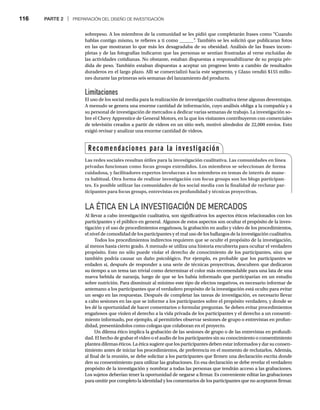 116 PARTE 2 | PREPARACIÓN DEL DISEÑO DE INVESTIGACIÓN
sobrepeso. A los miembros de la comunidad se les pidió que completarán frases como “Cuando
hablas contigo mismo, te refieres a ti como ______”
. También se les solicitó que publicaran fotos
en las que mostraran lo que más les desagradaba de su obesidad. Análisis de las frases incom-
pletas y de las fotografías indicaron que las personas se sentían frustradas al verse excluidas de
las actividades cotidianas. No obstante, estaban dispuestas a responsabilizarse de su propia pér-
dida de peso. También estaban dispuestas a aceptar un progreso lento a cambio de resultados
duraderos en el largo plazo. Alli se comercializó hacia este segmento, y Glaxo vendió $155 millo-
nes durante las primeras seis semanas del lanzamiento del producto.
Limitaciones
El uso de los social media para la realización de investigación cualitativa tiene algunas desventajas.
A menudo se genera una enorme cantidad de información, cuyo análisis obliga a la compañía y a
su personal de investigación de mercados a dedicar varias semanas de trabajo. La investigación so-
bre el Chevy Apprentice de General Motors, en la que los visitantes contribuyeron con comerciales
de televisión creados a partir de videos en un sitio web, motivó alrededor de 22,000 envíos. Esto
exigió revisar y analizar una enorme cantidad de videos.
LA ÉTICA EN LA INVESTIGACIÓN DE MERCADOS
Al llevar a cabo investigación cualitativa, son significativos los aspectos éticos relacionados con los
participantes y el público en general. Algunos de estos aspectos son ocultar el propósito de la inves-
tigación y el uso de procedimientos engañosos, la grabación en audio y video de los procedimientos,
el nivel de comodidad de los participantes y el mal uso de los hallazgos de la investigación cualitativa.
Todos los procedimientos indirectos requieren que se oculte el propósito de la investigación,
al menos hasta cierto grado. A menudo se utiliza una historia encubierta para ocultar el verdadero
propósito. Esto no sólo puede violar el derecho de conocimiento de los participantes, sino que
también podría causar un daño psicológico. Por ejemplo, es probable que los participantes se
enfaden si, después de responder a una serie de técnicas proyectivas, descubren que dedicaron
su tiempo a un tema tan trivial como determinar el color más recomendable para una lata de una
nueva bebida de naranja, luego de que se les había informado que participarían en un estudio
sobre nutrición. Para disminuir al mínimo este tipo de efectos negativos, es necesario informar de
antemano a los participantes que el verdadero propósito de la investigación está oculto para evitar
un sesgo en las respuestas. Después de completar las tareas de investigación, es necesario llevar
a cabo sesiones en las que se informe a los participantes sobre el propósito verdadero, y donde se
les dé la oportunidad de hacer comentarios o formular preguntas. Se deben evitar procedimientos
engañosos que violen el derecho a la vida privada de los participantes y el derecho a un consenti-
miento informado, por ejemplo, al permitirles observar sesiones de grupo o entrevistas en profun-
didad, presentándolos como colegas que colaboran en el proyecto.
Un dilema ético implica la grabación de las sesiones de grupo o de las entrevistas en profundi-
dad. El hecho de grabar el video o el audio de los participantes sin su conocimiento o consentimiento
plantea dilemas éticos. La ética sugiere que los participantes deben estar informados y dar su consen-
timiento antes de iniciar los procedimientos, de preferencia en el momento de reclutarlos. Además,
al final de la reunión, se debe solicitar a los participantes que firmen una declaración escrita donde
den su consentimiento para utilizar las grabaciones. En esa declaración se debe revelar el verdadero
propósito de la investigación y nombrar a todas las personas que tendrán acceso a las grabaciones.
Los sujetos deberían tener la oportunidad de negarse a firmar. Es conveniente editar las grabaciones
para omitir por completo la identidad y los comentarios de los participantes que no aceptaron firmar.
Recomendaciones para la investigación
Las redes sociales resultan útiles para la investigación cualitativa. Las comunidades en línea
privadas funcionan como focus groups extendidos. Los miembros se seleccionan de forma
cuidadosa, y facilitadores expertos involucran a los miembros en temas de interés de mane-
ra habitual. Otra forma de realizar investigación con focus groups son los blogs participan-
tes. Es posible utilizar las comunidades de los social media con la finalidad de reclutar par-
ticipantes para focus groups, entrevistas en profundidad y técnicas proyectivas.
 