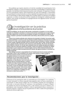 CAPÍTULO 4 | INVESTIGACIÓN CUALITATIVA 117
Otro problema que requiere atención es el nivel de comodidad de los participantes. En la
investigación cualitativa, en especial durante las entrevistas en profundidad, es importante evitar
presionar a los individuos hasta el punto de hacerlos sentir incómodos. El respeto por el bienes-
tar de los participantes impone ciertas limitaciones por parte del moderador o entrevistador.
Si un participante se siente incómodo y no desea responder más preguntas sobre un tema especí-
fico, el entrevistador no debe intentar indagar más. Un último aspecto se relaciona con el público
en general, y se refiere a la ética del uso de los resultados de investigación cualitativa para fines
dudosos, como sucede con Facebook, en el ejemplo descrito en la siguiente sección “La investi-
gación en la práctica”
.
pLa investigación en la práctica
Facebook enfrenta problemas de privacidad
Fa
A diferencia de MySpace, otro sitio web de redes sociales, la participación en Facebook en un inicio estaba
restringida a los estudiantes universitarios, de manera que los alumnos consideraban que era seguro compartir
notas sobre cualquier tema, sin temor de que los profesores, los padres o los empleadores se enteraran. Sin
embargo, Facebook no permaneció inaccesible durante mucho tiempo, antes de abrirse como foro a cualquier
persona.
A pesar de los incidentes publicados sobre violaciones de la privacidad en Facebook, focus groups revelan
que muchos estudiantes no se toman en serio las amenazas al carácter privado de la información que se publica
en este sitio. Por un lado, muchos estudiantes publican información personal delicada en Facebook, incluyendo
su nombre completo, fotografías personales, fecha de nacimiento, género, lugar de origen, intereses personales,
música y películas favoritas, información escolar, dirección de correo electrónico, URL del sitio web personal,
número telefónico y dirección. Por otro lado, pocos estudiantes toman las medidas adecuadas para proteger el
carácter privado de la información publicada. Por ejemplo, cuando se les preguntó si aumentarían las medidas
de privacidad en caso de enterarse de un incidente negativo, más de la mitad contestó afirmativamente; sin
embargo, de aquellos que habían escuchado este tipo de historias, sólo algunos procedieron a incrementar sus
medidas de seguridad.
Tales hallazgos aumentan la responsabilidad ética de Facebook para tomar las acciones pertinentes
encaminadas a evitar el robo de identidad de sus usuarios, evitar ponerlos en riesgo y proteger su
información personal. De hecho, el 23 de marzo de 2012,
dos vigilantes alemanes de la privacidad se mostraron
insatisfechos con las nuevas pautas de seguridad
de Facebook y dijeron que los usuarios tenían más
obligaciones y no más derechos, y que la red social aún
violaba las leyes de privacidad alemanas y europeas.
El rediseño de la línea de tiempo de Facebook, realizado
el 13 de marzo de 2013, planteó mayores amenazas a la
vida privada. Un grupo de estudiantes austriacos descubrió
que los “amigos de los amigos” tenían acceso a toda la
información de los eventos a los que el usuario “asistía”,
incluso si en la configuración se establecía que esta
información no debía hacerse pública.9
Fuente:
Erkan
Mehmet
/
Alamy
Recomendaciones para la investigación
El bienestar de los participantes debe ser primordial para el investigador. Si un individuo
se siente incómodo y no desea responder más preguntas sobre un tema en particular, el
entrevistador no debe intentar indagar más. Si el verdadero propósito de la investigación
está oculto, es necesario informar de antemano a los participantes al respecto. Después
de completar las tareas de investigación, lleve a cabo sesiones en las que se informe a los
participantes sobre el propósito verdadero y deles la oportunidad de hacer comentarios o
formular preguntas. Asegúrese de que las grabaciones en video o audio de los participantes
obedezcan estrictas reglas éticas.
 