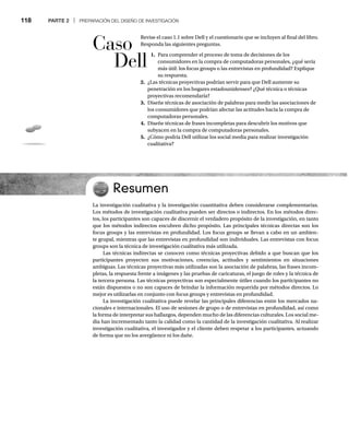 118 PARTE 2 | PREPARACIÓN DEL DISEÑO DE INVESTIGACIÓN
Revise el caso 1.1 sobre Dell y el cuestionario que se incluyen al final del libro.
Responda las siguientes preguntas.
1. Para comprender el proceso de toma de decisiones de los
consumidores en la compra de computadoras personales, ¿qué sería
más útil: los focus groups o las entrevistas en profundidad? Explique
su respuesta.
2. ¿Las técnicas proyectivas podrían servir para que Dell aumente su
penetración en los hogares estadounidenses? ¿Qué técnica o técnicas
proyectivas recomendaría?
3. Diseñe técnicas de asociación de palabras para medir las asociaciones de
los consumidores que podrían afectar las actitudes hacia la compra de
computadoras personales.
4. Diseñe técnicas de frases incompletas para descubrir los motivos que
subyacen en la compra de computadoras personales.
5. ¿Cómo podría Dell utilizar los social media para realizar investigación
cualitativa?
Resumen
La investigación cualitativa y la investigación cuantitativa deben considerarse complementarias.
Los métodos de investigación cualitativa pueden ser directos o indirectos. En los métodos direc-
tos, los participantes son capaces de discernir el verdadero propósito de la investigación, en tanto
que los métodos indirectos encubren dicho propósito. Las principales técnicas directas son los
focus groups y las entrevistas en profundidad. Los focus groups se llevan a cabo en un ambien-
te grupal, mientras que las entrevistas en profundidad son individuales. Las entrevistas con focus
groups son la técnica de investigación cualitativa más utilizada.
Las técnicas indirectas se conocen como técnicas proyectivas debido a que buscan que los
participantes proyecten sus motivaciones, creencias, actitudes y sentimientos en situaciones
ambiguas. Las técnicas proyectivas más utilizadas son la asociación de palabras, las frases incom-
pletas, la respuesta frente a imágenes y las pruebas de caricaturas, el juego de roles y la técnica de
la tercera persona. Las técnicas proyectivas son especialmente útiles cuando los participantes no
están dispuestos o no son capaces de brindar la información requerida por métodos directos. Lo
mejor es utilizarlas en conjunto con focus groups y entrevistas en profundidad.
La investigación cualitativa puede revelar las principales diferencias entre los mercados na-
cionales e internacionales. El uso de sesiones de grupo o de entrevistas en profundidad, así como
la forma de interpretar sus hallazgos, dependen mucho de las diferencias culturales. Los social me-
dia han incrementado tanto la calidad como la cantidad de la investigación cualitativa. Al realizar
investigación cualitativa, el investigador y el cliente deben respetar a los participantes, actuando
de forma que no los avergüence ni los dañe.
Caso
Dell
 