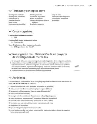 CAPÍTULO 4 | INVESTIGACIÓN CUALITATIVA 119
Caso con datos reales y cuestionario
1.1 Dell
Caso detallado para el pensamiento crítico
2.1 American Idol
Casos detallados con datos reales y cuestionarios
3.1 JPMorgan Chase 3.2 Wendy’s
Casos sugeridos
Investigación cualitativa
Investigación cuantitativa
Enfoque directo
Enfoque indirecto
Focus groups
Entrevista en profundidad
Técnica proyectiva
Asociación de palabras
Frases incompletas
Técnica de respuesta frente a
imágenes
Prueba de caricaturas
Juego de roles
Técnica de la tercera persona
Investigación etnográfica
Netnografía
Términos y conceptos clave
Investigación real: Elaboración de un proyecto
de investigación de mercados
1. En la mayoría de los proyectos sería importante realizar algún tipo de investigación cualitativa.
2. Asigne distintas responsabilidades a diferentes equipos; por ejemplo, entrevistar a quienes
toman las decisiones, entrevistar a expertos en la industria, realizar entrevistas en profundi-
dad con consumidores, organizar un focus group, analizar el contenido de los social media,
etcétera. Como alternativa, todos los equipos podrían realizar estas tareas.
3. Es esencial involucrar al cliente en la investigación cualitativa.
Acrónimos
Las características fundamentales de un focus group se pueden describir mediante el acrónimo en
inglés FOCUS GROUPS (FOCUS GROUPS):
F ocused (on a particular topic) (Enfocado [en un tema en particular])
O utline prepared for discussion (Boceto preparado para el debate)
C haracteristics of the moderator (Características del moderador)
U nstructured (No estructurado)
S ize: eight to twelve participants (Tamaño: entre ocho y 12 participantes)
G roup composition: homogeneous (Composición del grupo: homogénea)
R ecorded: audio and video recording (Grabación: en audio y video)
O bservation: one-way mirror (Observación: espejo de una sola vista)
U ndisguised (No encubierto)
P hysical setting: relaxed (Entorno físico: relajado)
S everal sessions needed: one to three hours each (Se requiere de varias sesiones: de una a tres
horas de duración cada una)
 