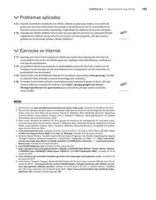 CAPÍTULO 4 | INVESTIGACIÓN CUALITATIVA 121
4-15. Usando los métodos estudiados en el libro, elabore un plan para realizar una sesión de
grupo que sirva para determinar las actitudes y las preferencias de los consumidores en
relación con los automóviles importados. Especifique los objetivos de la sesión de grupo.
4-16. Suponga que Baskin-Robbins desea saber por qué algunas personas no consumen helado
regularmente. Elabore una prueba de caricaturas con este propósito. ¿De qué manera
podrían los social media ayudar a Baskin-Robbins?
Ejercicios en Internet
Problemas aplicados
4-17. Suponga que Coca-Cola Company le solicita que realice focus groups por Internet con
consumidores frecuentes de bebidas gaseosas. Explique cómo identificaría y reclutaría a
este tipo de participantes.
4-18. ¿Es posible realizar una entrevista en profundidad a través de Internet? ¿Cuáles son las
ventajas y las desventajas de este procedimiento en comparación con las entrevistas en
profundidad convencionales?
4-19. Visite el sitio web de Qualitative Research Consultants Association (www.qrca.org). Escriba
un informe sobre el estado actual de la investigación cualitativa.
4-20. La revista Tennis desea reclutar a participantes para sesiones de grupo en línea. ¿De qué
s
manera utilizaría un grupo de noticias como https://groups.google.com/forum/
?fromgroups#!forum/rec.sport.tennis para reclutarlos? ¿De qué manera usaría los
social media?
NOTAS
1. De acuerdo con www.mondelezinternational.com/home/index.aspx, revisado el 2 de febrero de 2013.
2. Para revisar ejemplos de guías para el moderador utilizadas en proyectos de investigación de mercados
reales, revise los otros libros de mi autoría: Naresh K. Malhotra, Basic Marketing Research: Integration
of Social Media, cuarta edición, Pearson, 2012; y Naresh K. Malhotra, Marketing Research: An Applied
Orientation, sexta edición, Pearson, 2010.
3. Para revisar ejemplos de informes de focus groups en proyectos de investigación de mercados reales,
revise los otros libros de mi autoría: Naresh K. Malhotra, Basic Marketing Research: Integration of Social
Media, cuarta edición, Pearson, 2012; y Naresh K. Malhotra, Marketing Research: An Applied Orientation,
sexta edición, Pearson, 2010.
4. www.universalmusic.com, revisado el 22 de marzo de 2013; y “A Look at Dell’s Music Bundles”
, www.
coolfer.com/blog/archives/2008/11/a_look_at_dells.php, revisado el 22 de marzo de 2012.
5. Business Source Premier, “Jennifer Lopez  Britney Spears Fragrance Case Studies: Exploiting Star Appeal
Through Celebrity Endorsed Fragrances”
, Datamonitor. Septiembre de 2005, 1-17, http://search.ebs-
cohost.com/login.aspx?direct=truedb=buhAN=21120567site=ehost-live; y www.britneyspears
beauty.com, revisado el 2 de mayo de 2013.
6. www.kraftfoodsgroup.com, revisado el 24 de marzo de 2013.
7. http://proquest.umi.com/pqdweb?index=46did=1255655821SrchMode=1sid=1Fmt=3VIns-
t=PRODVType=PQDRQT=309VName=PQDTS=1177330747clientId=30287, revisado el 24 de
marzo de 2012.
8. www.womma.org/casestudy/examples/generate-buzz/passenger-and-jcpenney-create, revisado el 24
de marzo de 2013.
9. Loek Essers, “Despite Changes, Facebook Still Violates EU Privacy Laws, German Officials Say”
, (23 de
marzo de 2012), www.pcworld.com/article/252350/despite_changes_facebook_still_violates_eu_pri-
vacy_laws_german_officials_say.html, revisado el 23 de marzo de 2012; y Andrea Gibson, “Students
don’t fear loss of privacy on Facebook Study find”
, http://news.research.ohiou.edu/notebook/index.
php?item=467, revisado el 20 de junio de 2009.
 