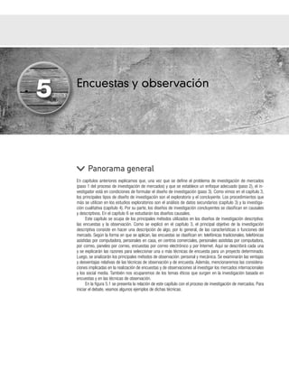 Encuestas y observación
En capítulos anteriores explicamos que, una vez que se define el problema de investigación de mercados
(paso 1 del proceso de investigación de mercados) y que se establece un enfoque adecuado (paso 2), el in-
vestigador está en condiciones de formular el diseño de investigación (paso 3). Como vimos en el capítulo 3,
los principales tipos de diseño de investigación son el exploratorio y el concluyente. Los procedimientos que
más se utilizan en los estudios exploratorios son el análisis de datos secundarios (capítulo 3) y la investiga-
ción cualitativa (capítulo 4). Por su parte, los diseños de investigación concluyentes se clasifican en causales
y descriptivos. En el capítulo 6 se estudiarán los diseños causales.
Este capítulo se ocupa de los principales métodos utilizados en los diseños de investigación descriptiva:
las encuestas y la observación. Como se explicó en el capítulo 3, el principal objetivo de la investigación
descriptiva consiste en hacer una descripción de algo, por lo general, de las características o funciones del
mercado. Según la forma en que se aplican, las encuestas se clasifican en: telefónicas tradicionales, telefónicas
asistidas por computadora, personales en casa, en centros comerciales, personales asistidas por computadora,
por correo, paneles por correo, encuestas por correo electrónico y por Internet. Aquí se describirá cada una
y se explicarán las razones para seleccionar una o más técnicas de encuesta para un proyecto determinado.
Luego, se analizarán los principales métodos de observación: personal y mecánica. Se examinarán las ventajas
y desventajas relativas de las técnicas de observación y de encuesta. Además, mencionaremos las considera-
ciones implicadas en la realización de encuestas y de observaciones al investigar los mercados internacionales
y los social media. También nos ocuparemos de los temas éticos que surgen en la investigación basada en
encuestas y en las técnicas de observación.
En la figura 5.1 se presenta la relación de este capítulo con el proceso de investigación de mercados. Para
iniciar el debate, veamos algunos ejemplos de dichas técnicas.
Panorama general
5
 