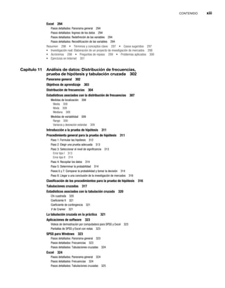 CONTENIDO xiii
Excel 294
Pasos detallados: Panorama general 294
Pasos detallados: Ingreso de los datos 294
Pasos detallados: Redefinición de las variables 294
Pasos detallados: Recodificación de las variables 294
Resumen 296 Términos y conceptos clave 297 Casos sugeridos 297
Investigación real: Elaboración de un proyecto de investigación de mercados 298
Acrónimos 298 Preguntas de repaso 299 Problemas aplicados 300
Ejercicios en Internet 301
Capítulo 11 Análisis de datos: Distribución de frecuencias,
prueba de hipótesis y tabulación cruzada 302
Panorama general 302
Objetivos de aprendizaje 303
Distribución de frecuencias 304
Estadísticos asociados con la distribución de frecuencias 307
Medidas de localización 308
Media 308
Moda 308
Mediana 308
Medidas de variabilidad 309
Rango 309
Varianza y desviación estándar 309
Introducción a la prueba de hipótesis 311
Procedimiento general para la prueba de hipótesis 311
Paso 1: Formular las hipótesis 312
Paso 2: Elegir una prueba adecuada 313
Paso 3: Seleccionar el nivel de significancia 313
Error tipo I 313
Error tipo II 314
Paso 4: Recopilar los datos 314
Paso 5: Determinar la probabilidad 314
Pasos 6 y 7: Comparar la probabilidad y tomar la decisión 314
Paso 8: Llegar a una conclusión de la investigación de mercados 316
Clasificación de los procedimientos para la prueba de hipótesis 316
Tabulaciones cruzadas 317
Estadísticos asociados con la tabulación cruzada 320
Chi cuadrada 320
Coeficiente fi 321
Coeficiente de contingencia 321
V de Cramer 321
V
La tabulación cruzada en la práctica 321
Aplicaciones de software 323
Videos de demostración por computadora para SPSS y Excel 323
Pantallas de SPSS y Excel con notas 323
SPSS para Windows 323
Pasos detallados: Panorama general 323
Pasos detallados: Frecuencias 323
Pasos detallados: Tabulaciones cruzadas 324
Excel 324
Pasos detallados: Panorama general 324
Pasos detallados: Frecuencias 324
Pasos detallados: Tabulaciones cruzadas 325
 