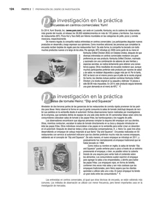 124 PARTE 2 | PREPARACIÓN DEL DISEÑO DE INVESTIGACIÓN
p
pLa investigación en la práctica
Encuestas en centros comerciales: Yum!
En
En 2014, Yum! Brands, Inc. (www.yum.com), con sede en Louisville, Kentucky, era la cadena de restaurantes
más grande del mundo, al rebasar los 38,000 establecimientos en más de 120 países y territorios. Sus marcas
de restaurantes (KFC, Pizza Hut y Taco Bell) son líderes mundiales en las categorías de pollo, pizza y comida
mexicana, respectivamente.
De manera regular, la compañía realiza entrevistas en centros comerciales. Los participantes degustan nuevos
productos en desarrollo y luego expresan sus opiniones. Como incentivo adicional, las personas que completan la
encuesta reciben tarjetas de regalo para los restaurantes Yum!. De esta forma, la compañía ha lanzado con éxito
muchos productos nuevos a lo largo de los años. Por ejemplo, KFC introdujo en 2009 como parte de su menú el
Kentucky Grilled Chicken (KGC) en Estados Unidos, después de que
diversas entrevistas en centros comerciales revelaron una gran
preferencia por ese producto. Kentucky Grilled Chicken, marinado
y sazonado con una combinación de sabores de seis hierbas y
especias secretas, se rostiza lentamente para obtener una consis-
tencia jugosa. Otros resultados de encuesta revelaron que, aunque
muchos participantes preferían este producto por razones de salud
y de sabor, no estaban dispuestos a pagar más por él. Por lo tanto,
KGC se lanzó con el mismo precio que el pollo de la receta original.
De hecho, los clientes incluso podrían combinar Kentucky Grilled
Chicken y la receta original en su paquete y disfrutar 10 piezas a
sólo $9.99 más impuestos. En 2014, este producto seguía teniendo
una gran demanda en el menú de KFC.1
La investigación en la práctica
Salsa de tomate Heinz: “Dip and Squeeze”
Sa
Alrededor de dos terceras partes de las ganancias de los restaurantes de comida rápida provienen de los pedi-
dos para llevar. Heinz observó la forma en que la gente consumía la salsa de tomate (ketchup) después de reci-
p
p
bir sus pedidos en la ventanilla desde el automóvil. Dichas observaciones fueron realizadas por investigadores
de la empresa, que sentados detrás de espejos de una sola vista dentro de 20 camionetas falsas veían cómo los
consumidores colocaban salsa de tomate a las papas fritas, las hamburguesas y los nuggets de pollo.
Los observadores encontraron que algunas personas rompían la esquina del empaque con sus dientes.
Otras, mientras conducían, vaciaban la salsa de tomate directamente en su boca y después introducían en
ésta las papas fritas. Otros individuos renunciaban a las papas en la ventanilla para evitar crear un desorden
en el automóvil. Después de observar éstas y otras conductas compensatorias, H. J. Heinz Co. pasó tres años
desarrollando un empaque de catsup mejorado al que llamó “Dip and Squeeze”. Encuestas realizadas en 50
restaurantes con servicio al automóvil indicaron que los clientes preferían mucho más los nuevos empaques,
validando así el concepto de “Dip and Squeeze”. De esta manera, el nuevo empaque se introdujo en 2011, y
gradualmente fue reemplazando al empaque tradicional que se
había lanzado en 1968.
Como indica su nombre en inglés, la salsa de tomate “Dip
and Squeeze” puede verterse poco a poco a través de un extremo
presionando el empaque, o bien, es posible retirar la cubierta
tirando de una esquina para verter todo el contenido sobre
los alimentos. Los consumidores suelen exprimir el empaque
para agregar la salsa a los emparedados, y abrirlo para bañar
las papas fritas. Los empaques rojos, en forma de botella,
contienen tres veces más salsa y son más costosos que los
empaques tradicionales, pero Heinz espera que los clientes
aprendan a utilizar sólo uno o dos. El nuevo empaque ha tenido
un gran éxito entre los consumidores.2
Las entrevistas en centros comerciales, al igual que otras técnicas de encuesta, se están volviendo más
comunes. Los métodos de observación se utilizan con menor frecuencia, pero tienen importantes usos en la
investigación de mercados.
Fuente:
Felicia
Martinez
Photography
/
PhotoEdit
Fuente:
Kristoffer
Tripplaar
/
Alamy
 