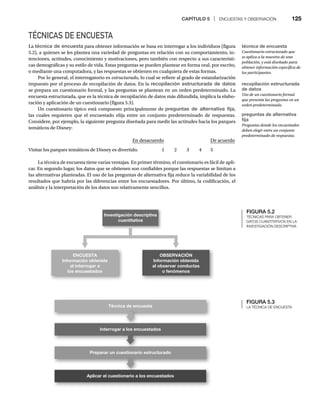 CAPÍTULO 5 | ENCUESTAS Y OBSERVACIÓN 125
TÉCNICAS DE ENCUESTA
La técnica de encuesta para obtener información se basa en interrogar a los individuos (figura
5.2), a quienes se les plantea una variedad de preguntas en relación con su comportamiento, in-
tenciones, actitudes, conocimiento y motivaciones, pero también con respecto a sus característi-
cas demográficas y su estilo de vida. Estas preguntas se pueden plantear en forma oral, por escrito,
o mediante una computadora, y las respuestas se obtienen en cualquiera de estas formas.
Por lo general, el interrogatorio es estructurado, lo cual se refiere al grado de estandarización
impuesto por el proceso de recopilación de datos. En la recopilación estructurada de datos
se prepara un cuestionario formal, y las preguntas se plantean en un orden predeterminado. La
encuesta estructurada, que es la técnica de recopilación de datos más difundida, implica la elabo-
ración y aplicación de un cuestionario (figura 5.3).
Un cuestionario típico está compuesto principalmente de preguntas de alternativa fija,
las cuales requieren que el encuestado elija entre un conjunto predeterminado de respuestas.
Considere, por ejemplo, la siguiente pregunta diseñada para medir las actitudes hacia los parques
temáticos de Disney:
En desacuerdo De acuerdo
Visitar los parques temáticos de Disney es divertido. 1 2 3 4 5
La técnica de encuesta tiene varias ventajas. En primer término, el cuestionario es fácil de apli-
car. En segundo lugar, los datos que se obtienen son confiables porque las respuestas se limitan a
las alternativas planteadas. El uso de las preguntas de alternativa fija reduce la variabilidad de los
resultados que habría por las diferencias entre los encuestadores. Por último, la codificación, el
análisis y la interpretación de los datos son relativamente sencillos.
FIGURA 5.2
TÉCNICAS PARA OBTENER
DATOS CUANTITATIVOS EN LA
INVESTIGACIÓN DESCRIPTIVA
Investigación descriptiva
cuantitativa
ENCUESTA
Información obtenida
al interrogar a
los encuestados
OBSERVACIÓN
Información obtenida
al observar conductas
o fenómenos
LA TÉCNICA DE ENCUESTA
Interrogar a los encuestados
Preparar un cuestionario estructurado
Aplicar el cuestionario a los encuestados
Técnica de encuesta
técnica de encuesta
Cuestionario estructurado que
se aplica a la muestra de una
población, y está diseñado para
obtener información específica de
los participantes.
recopilación estructurada
de datos
Uso de un cuestionario formal
que presenta las preguntas en un
orden predeterminado.
preguntas de alternativa
fija
Preguntas donde los encuestados
deben elegir entre un conjunto
predeterminado de respuestas.
 
