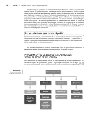 126 PARTE 2 | PREPARACIÓN DEL DISEÑO DE INVESTIGACIÓN
Una desventaja es que tal vez los participantes no estén dispuestos a brindar la información
deseada o sean incapaces de hacerlo. Por ejemplo, en las preguntas sobre la motivación para
visitar parques temáticos, es probable que los participantes no estén conscientes de sus motivos
para elegir unas vacaciones en Disney. Por lo tanto, serían incapaces de dar respuestas precisas
a preguntas sobre su motivación. También es probable que los individuos no estén dispuestos a
responder cuando la información requerida es delicada o de carácter personal. Asimismo, las pre-
guntas estructuradas y las alternativas de respuesta fija suelen provocar la pérdida de validez de
cierto tipo de datos, como creencias y sentimientos. Por último, no es fácil redactar las preguntas
de manera apropiada (vea el capítulo 8 sobre el diseño de cuestionarios). No obstante, a pesar de
tales desventajas, la encuesta es, por mucho, la técnica más común de recopilación de datos pri-
marios en la investigación de mercados.
Los métodos de encuesta se clasifican con base en la forma de aplicación del cuestionario. El
esquema de clasificación sirve para distinguir las diferentes técnicas de encuesta.
PROCEDIMIENTOS DE ENCUESTA CLASIFICADOS
SEGÚN EL MODO DE APLICACIÓN
Los cuestionarios de una encuesta se aplican de cuatro maneras: 1. encuestas telefónicas, 2. en-
cuestas personales, 3. encuestas por correo, y 4. encuestas electrónicas (vea la figura 5.4). Las
encuestas telefónicas, a la vez, se clasifican en tradicionales y asistidas por computadora (ETAC).
FIGURA 5.4
CLASIFICACIÓN DE LAS
TÉCNICAS DE ENCUESTA
Técnicas de encuesta
Telefónica Personal Por correo Electrónica
Tradicional
telefónica
En casa Por correo/fax
Correo
electrónico
Telefónica
asistida por
computadora
(ETAC)
Personal
asistida por
computadora
(EPAC)
En centros
comerciales
Panel por correo Internet
Recomendaciones para la investigación
La encuesta estructurada, con la aplicación de un cuestionario, es el método de recopilación
de datos más utilizado. Su aplicación es sencilla y brinda datos confiables. La codificación, el
análisis y la interpretación de los datos también son procesos sencillos. Es una técnica versá-
til y se puede utilizar en diversas situaciones.
 