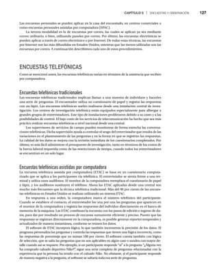 CAPÍTULO 5 | ENCUESTAS Y OBSERVACIÓN 127
Las encuestas personales se pueden aplicar en la casa del encuestado, en centros comerciales o
como encuestas personales asistidas por computadora (EPAC).
La tercera modalidad es la de encuestas por correo, las cuales se aplican ya sea mediante
correo ordinario, o bien, utilizando paneles por correo. Por último, las encuestas electrónicas se
pueden aplicar a través de correo electrónico o por Internet. De todas estas técnicas, las encuestas
por Internet son las más difundidas en Estados Unidos, mientras que las menos utilizadas son las
encuestas por correo. A continuación describimos cada uno de estos procedimientos.
ENCUESTAS TELEFÓNICAS
Como se mencionó antes, las encuestas telefónicas varían en términos de la asistencia que reciben
por computadora.
Encuestas telefónicas tradicionales
Las encuestas telefónicas tradicionales implican llamar a una muestra de individuos y hacerles
una serie de preguntas. El encuestador utiliza un cuestionario de papel y registra las respuestas
con un lápiz. Las encuestas telefónicas suelen realizarse desde una instalación central de inves-
tigación. Los centros de investigación telefónica están equipados especialmente para albergar a
grandes grupos de entrevistadores. Este tipo de instalaciones proliferaron debido a su costo y a las
posibilidades de control. El bajo costo de los servicios de telecomunicación ha hecho que sea más
práctico realizar encuestas telefónicas a nivel nacional desde una central.
Los supervisores de servicios de campo pueden monitorear de forma estrecha las conversa-
ciones telefónicas. Dicha supervisión ayuda a controlar el sesgo del entrevistador que resulta de las
variaciones en el planteamiento de las preguntas y en la forma en que se registran las respuestas.
La calidad de los datos se mejora con la revisión inmediata de los cuestionarios completados. Por
último, es más fácil administrar el presupuesto de investigación, tanto en términos de los costos de
la fuerza laboral requerida como de las restricciones de tiempo, cuando todos los entrevistadores
se encuentran en un solo lugar.
Encuestas telefónicas asistidas por computadora
La encuesta telefónica asistida por computadora (ETAC) se basa en un cuestionario computa-
rizado que se aplica a los participantes vía telefónica. El entrevistador se sienta frente a una ter-
minal y utiliza unos audífonos. El monitor de la computadora reemplaza el cuestionario de papel
y lápiz, y los audífonos sustituyen el teléfono. Ahora las ETAC aplicadas desde una central son
mucho más frecuentes que la técnica telefónica tradicional. Más del 90 por ciento de las encues-
tas telefónicas en Estados Unidos se realizan utilizando un sistema ETAC.
En respuesta a una orden, la computadora marca el número telefónico del participante.
Cuando se establece el contacto, el entrevistador lee una por una las preguntas que aparecen en
el monitor de la computadora y registra las respuestas del individuo directamente en el banco de
memoria de la máquina. Las ETAC combinan la encuesta con los pasos de edición e ingreso de da-
tos, para dar por resultado un proceso de encuesta sumamente eficiente y preciso. Puesto que las
respuestas se registran directamente en la computadora, es posible generar reportes temporales y
actualizados de manera instantánea, conforme se reúnen los datos.
El software de ETAC incorpora lógica, lo que también incrementa la precisión de los datos. El
programa personaliza las preguntas y controla las respuestas que tienen una lógica incorrecta, como
las respuestas de porcentaje que no suman 100 por ciento. El software cuenta también con lógica
de selección, que se salta las preguntas que no son aplicables en algún caso o sondea con mayor de-
talle cuando así se requiere. Por ejemplo, si un participante responde “sí” a la pregunta “¿Alguna vez
ha comprado calzado deportivo Nike?”
, sigue una serie completa de preguntas relacionadas con la
experiencia que la persona ha tenido con el calzado Nike. No obstante, si el participante responde
de manera negativa a la pregunta, el software se saltaría toda esa serie de preguntas.
 