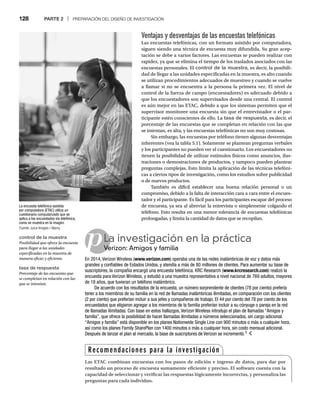 128 PARTE 2 | PREPARACIÓN DEL DISEÑO DE INVESTIGACIÓN
Ventajas y desventajas de las encuestas telefónicas
Las encuestas telefónicas, con un formato asistido por computadora,
siguen siendo una técnica de encuesta muy difundida. Su gran acep-
tación se debe a varios factores. Las encuestas se pueden realizar con
rapidez, ya que se elimina el tiempo de los traslados asociados con las
encuestas personales. El control de la muestra, es decir, la posibili-
dad de llegar a las unidades especificadas en la muestra, es alto cuando
se utilizan procedimientos adecuados de muestreo y cuando se vuelve
a llamar si no se encuentra a la persona la primera vez. El nivel de
control de la fuerza de campo (encuestadores) es adecuado debido a
que los encuestadores son supervisados desde una central. El control
es aún mejor en las ETAC, debido a que los sistemas permiten que el
supervisor monitoree una encuesta sin que el entrevistador o el par-
ticipante estén conscientes de ello. La tasa de respuesta, es decir, el
porcentaje de las encuestas que se completan en relación con las que
se intentan, es alta, y las encuestas telefónicas no son muy costosas.
Sin embargo, las encuestas por teléfono tienen algunas desventajas
inherentes (vea la tabla 5.1). Solamente se plantean preguntas verbales
y los participantes no pueden ver el cuestionario. Los encuestadores no
tienen la posibilidad de utilizar estímulos físicos como anuncios, ilus-
traciones o demostraciones de productos, y tampoco pueden plantear
preguntas complejas. Esto limita la aplicación de las técnicas telefóni-
cas a ciertos tipos de investigación, como los estudios sobre publicidad
o de nuevos productos.
También es difícil establecer una buena relación personal o un
compromiso, debido a la falta de interacción cara a cara entre el encues-
tador y el participante. Es fácil para los participantes escapar del proceso
de encuesta, ya sea al abreviar la entrevista o simplemente colgando el
teléfono. Esto resulta en una menor tolerancia de encuestas telefónicas
prolongadas, y limita la cantidad de datos que se recopilan.
La encuesta telefónica asistida
por computadora (ETAC) utiliza un
cuestionario computarizado que se
aplica a los encuestados vía telefónica,
como se muestra en la imagen.
Fuente: Juice Images / Alamy.
pLa investigación en la práctica
Verizon: Amigos y familia
Ve
En 2014, Verizon Wireless (www.verizon.com) operaba una de las redes inalámbricas de voz y datos más
grandes y confiables de Estados Unidos, y atendía a más de 80 millones de clientes. Para aumentar su base de
suscriptores, la compañía encargó una encuesta telefónica. KRC Research (www.krcresearch.com) realizó la
encuesta para Verizon Wireless, y estudió a una muestra representativa a nivel nacional de 769 adultos, mayores
de 18 años, que tuvieran un teléfono inalámbrico.
De acuerdo con los resultados de la encuesta, un número sorprendente de clientes (78 por ciento) prefería
tener a los miembros de su familia en la red de llamadas inalámbricas ilimitadas, en comparación con los clientes
(2 por ciento) que preferían incluir a sus jefes y compañeros de trabajo. El 44 por ciento del 78 por ciento de los
encuestados que eligieron agregar a los miembros de la familia preferían incluir a su cónyuge o pareja en la red
de llamadas ilimitadas. Con base en estos hallazgos, Verizon Wireless introdujo el plan de llamadas “Amigos y
familia”, que ofrece la posibilidad de hacer llamadas ilimitadas a números seleccionados, sin cargo adicional.
“Amigos y familia” está disponible en los planes Nationwide Single Line con 900 minutos o más a cualquier hora,
así como los planes Family SharePlan con 1400 minutos o más a cualquier hora, sin costo mensual adicional.
Después de lanzar el plan al mercado, la base de suscriptores de Verizon se incrementó.3
control de la muestra
Posibilidad que ofrece la encuesta
para llegar a las unidades
especificadas en la muestra de
manera eficaz y eficiente.
tasa de respuesta
Porcentaje de las encuestas que
se completan en relación con las
que se intentan.
Recomendaciones para la investigación
Las ETAC combinan encuestas con los pasos de edición e ingreso de datos, para dar por
resultado un proceso de encuesta sumamente eficiente y preciso. El software cuenta con la
capacidad de seleccionar y verificar las respuestas lógicamente incorrectas, y personaliza las
preguntas para cada individuo.
 