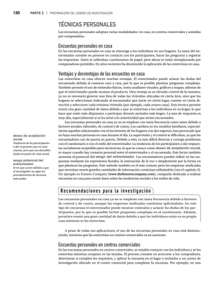 130 PARTE 2 | PREPARACIÓN DEL DISEÑO DE INVESTIGACIÓN
TÉCNICAS PERSONALES
Las encuestas personales adoptan varias modalidades: en casa, en centros comerciales y asistidas
por computadora.
Encuestas personales en casa
En las encuestas personales en casa se interroga a los individuos en sus hogares. La tarea del en-
trevistador consiste en ponerse en contacto con los participantes, hacer las preguntas y registrar
las respuestas. Antes se utilizaban cuestionarios de papel, pero ahora se están reemplazando por
computadoras portátiles. En años recientes ha disminuido la aplicación de las entrevistas en casa.
Ventajas y desventajas de las encuestas en casa
Las entrevistas en casa ofrecen muchas ventajas. El entrevistador puede aclarar las dudas del
encuestado debido al contacto cara a cara, por lo que es posible plantear preguntas complejas.
También permite el uso de estímulos físicos, como auxiliares visuales, gráficos y mapas, además de
que el entrevistador puede mostrar el producto. Otra ventaja es su elevado control de la muestra;
ya no es necesario generar una lista de todas las viviendas ubicadas en cierta área, sino que los
hogares se seleccionan indicando al encuestador que inicie en cierto lugar, camine en cierta di-
rección y seleccione cada enésima vivienda (por ejemplo, cada octava casa). Esta técnica permite
reunir una gran cantidad de datos debido a que se entrevista a los individuos en su hogar, lo que
hace que estén más dispuestos a participar durante periodos más largos. La tasa de respuesta es
muy alta, especialmente si se les avisó con anterioridad que serían encuestados.
Las encuestas personales en casa ya no se emplean con tanta frecuencia como antes debido a
factores sociales, laborales, de control y de costos. Los cambios en los modelos familiares, especial-
mente aquellos relacionados con el incremento de los hogares con dos ingresos, han provocado que
no haya muchas personas en casa durante el día. La supervisión y el control se dificultan, ya que los
encuestadores van de puerta en puerta. Debido a esto, es más difícil detectar y corregir problemas
con el cuestionario o con el estilo del entrevistador. La tendencia de los participantes a dar respues-
tas socialmente aceptables pero incorrectas, lo que se conoce como deseo de aceptación social,
es mayor cuando hay contacto personal entre el entrevistador y el encuestado. Este factor también
aumenta el potencial del sesgo del entrevistador. Los encuestadores pueden influir en las res-
puestas mediante las expresiones faciales, la entonación de la voz o simplemente por la forma en
que plantean las preguntas. Este método también es el más costoso, pero las empresas sindicadas
que necesitan reunir grandes cantidades de información continúan utilizándolo (vea el capítulo 3).
Un ejemplo es Futures Company (www.thefuturescompany.com), compañía dedicada a realizar
encuestas en casa para reunir datos sobre las tendencias sociales y los estilos de vida.
A pesar de todas sus aplicaciones, el uso de las encuestas personales en casa está disminu-
yendo, mientras que las entrevistas en centros comerciales va en aumento.
Encuestas personales en centros comerciales
En las encuestas personales en centros comerciales, se entabla contacto con los individuos y se les
entrevista mientras compran en las tiendas. El proceso consiste en acercarse a los compradores,
determinar si cumplen los requisitos, y aplicar la encuesta en el lugar o invitarlos a un centro de
investigación ubicado en el centro comercial para completar la encuesta. Por ejemplo, en una
Recomendaciones para la investigación
Las encuestas personales en casa ya no se emplean con tanta frecuencia debido a factores
de control y de costos, aunque las empresas sindicadas continúan aplicándolas. En este
tipo de encuestas el entrevistador puede mostrar estímulos y aclarar las dudas de los par-
ticipantes, por lo que es posible incluir preguntas complejas en el cuestionario. Además,
permiten reunir una gran cantidad de datos debido a que los individuos están en su propia
casa mientras se les entrevista.
deseo de aceptación
social
Tendencia de los participantes
a dar respuestas que no sean
exactas, pero que son deseables
desde un punto de vista social.
sesgo potencial del
entrevistador
Error que ocurre debido a que
el investigador no sigue los
procedimientos de encuesta
adecuados.
 