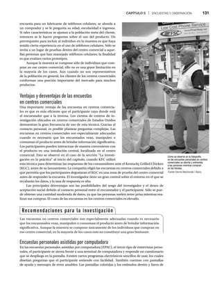 CAPÍTULO 5 | ENCUESTAS Y OBSERVACIÓN 131
encuesta para un fabricante de teléfonos celulares, se aborda a
un comprador y se le pregunta su edad, escolaridad e ingresos.
Si tales características se ajustan a la población meta del cliente,
entonces se le hacen preguntas sobre el uso del producto. Un
prerrequisito para incluir al individuo en la muestra es que haya
tenido cierta experiencia en el uso de teléfonos celulares. Sólo se
invita a un lugar de pruebas dentro del centro comercial a aque-
llas personas que han manejado teléfonos celulares; la finalidad
es que evalúen varios prototipos.
Aunque la muestra se compone sólo de individuos que com-
pran en ese centro comercial, ello no es una grave limitación en
la mayoría de los casos. Aun cuando no son representativos
de la población en general, los clientes de los centros comerciales
conforman una porción importante del mercado para muchos
productos.
Ventajas y desventajas de las encuestas
en centros comerciales
Una importante ventaja de las encuestas en centros comercia-
les es que es más eficiente que el participante vaya donde está
el encuestador que a la inversa. Los cientos de centros de in-
vestigación ubicados en centros comerciales de Estados Unidos
demuestran la gran frecuencia de uso de esta técnica. Gracias al
contacto personal, es posible plantear preguntas complejas. Las
encuestas en centros comerciales son especialmente adecuadas
cuando es necesario que los encuestados vean, manipulen o
consuman el producto antes de brindar información significativa.
Los participantes pueden interactuar de manera conveniente con
el producto en una instalación central, localizada en el centro
comercial. Esto se observó en el caso de la sección “La investi-
gación en la práctica” al inicio del capítulo, cuando KFC utilizó
esta técnica para determinar las respuestas de los consumidores ante el Kentucky Grilled Chicken
(KGC), antes de su lanzamiento. La compañía eligió las encuestas en centros comerciales debido a
que permitía que los participantes degustaran el KGC en una zona de prueba del centro comercial
antes de responder la encuesta. El investigador tiene un gran control sobre el entorno en el que se
recabarán los datos, y la tasa de respuesta es alta.
Las principales desventajas son las posibilidades del sesgo del investigador y el deseo de
aceptación social debido al contacto personal entre el encuestador y el participante. Sólo se pue-
de obtener una cantidad moderada de datos, ya que las personas suelen tener prisa mientras rea-
lizan sus compras. El costo de las encuestas en los centros comerciales es elevado.
Encuestas personales asistidas por computadora
En las encuestas personales asistidas por computadora (EPAC), el tercer tipo de entrevistas perso-
nales, el participante se sienta frente a una terminal de computadora y responde un cuestionario
que se despliega en la pantalla. Existen varios programas electrónicos sencillos de usar, los cuales
diseñan preguntas que el participante entiende con facilidad. También cuentan con pantallas
de ayuda y mensajes de error amables. Las pantallas coloridas y los estímulos dentro y fuera de
Como se observa en la fotografía,
en las encuestas personales en centros
comerciales se aborda y entrevista
a las personas mientras compran
en las tiendas.
Fuente: Dennis MacDonald / Alamy
Recomendaciones para la investigación
Las encuestas en centros comerciales son especialmente adecuadas cuando es necesario
que los encuestados vean, manipulen o consuman el producto antes de brindar información
significativa. Aunque la muestra se compone únicamente de los individuos que compran en
ese centro comercial, en la mayoría de los casos esto no constituye una gran limitante.
 