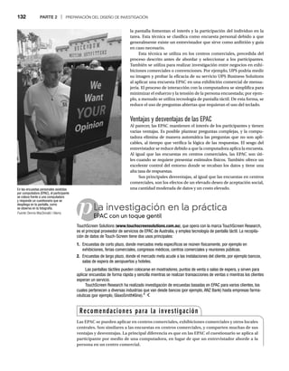 132 PARTE 2 | PREPARACIÓN DEL DISEÑO DE INVESTIGACIÓN
la pantalla fomentan el interés y la participación del individuo en la
tarea. Esta técnica se clasifica como encuesta personal debido a que
generalmente existe un entrevistador que sirve como anfitrión y guía
en caso necesario.
Esta técnica se utiliza en los centros comerciales, precedida del
proceso descrito antes de abordar y seleccionar a los participantes.
También se utiliza para realizar investigación entre negocios en exhi-
biciones comerciales o convenciones. Por ejemplo, UPS podría medir
su imagen y probar la eficacia de su servicio UPS Business Solutions
al aplicar una encuesta EPAC en una exhibición comercial de mensa-
jería. El proceso de interacción con la computadora se simplifica para
minimizar el esfuerzo y la tensión de la persona encuestada; por ejem-
plo, a menudo se utiliza tecnología de pantalla táctil. De esta forma, se
reduce el uso de preguntas abiertas que requieran el uso del teclado.
Ventajas y desventajas de las EPAC
Al parecer, las EPAC mantienen el interés de los participantes y tienen
varias ventajas. Es posible plantear preguntas complejas, y la compu-
tadora elimina de manera automática las preguntas que no son apli-
cables, al tiempo que verifica la lógica de las respuestas. El sesgo del
entrevistador se reduce debido a que la computadora aplica la encuesta.
Al igual que las encuestas en centros comerciales, las EPAC son úti-
les cuando se requiere presentar estímulos físicos. También ofrece un
excelente control del entorno donde se recaban los datos y tiene una
alta tasa de respuestas.
Sus principales desventajas, al igual que las encuestas en centros
comerciales, son los efectos de un elevado deseo de aceptación social,
una cantidad moderada de datos y un costo elevado.
pLa investigación en la práctica
EPAC con un toque gentil
EP
TouchScreen Solutions (www.touchscreensolutions.com.au), que opera con la marca TouchScreen Research,
es el principal proveedor de servicios de EPAC de Australia, y emplea tecnología de pantalla táctil. La recopila-
ción de datos de Touch-Screen tiene dos usos principales:
1. Encuestas de corto plazo, donde mercados meta específicos se reúnen físicamente, por ejemplo en
exhibiciones, ferias comerciales, congresos médicos, centros comerciales y reuniones públicas.
2. Encuestas de largo plazo, donde el mercado meta acude a las instalaciones del cliente, por ejemplo bancos,
salas de espera de aeropuertos y hoteles.
Las pantallas táctiles pueden colocarse en mostradores, puntos de venta o salas de espera, y sirven para
aplicar encuestas de forma rápida y sencilla mientras se realizan transacciones de ventas o mientras los clientes
esperan un servicio.
TouchScreen Research ha realizado investigación de encuestas basadas en EPAC para varios clientes, los
cuales pertenecen a diversas industrias que van desde bancos (por ejemplo, ANZ Bank) hasta empresas farma-
céuticas (por ejemplo, GlaxoSmithKline).4
En las encuestas personales asistidas
por computadora (EPAC), el participante
se coloca frente a una computadora
y responde un cuestionario que se
despliega en la pantalla, como
se observa en la fotografía.
Fuente: Dennis MacDonald / Alamy
Recomendaciones para la investigación
Las EPAC se pueden aplicar en centros comerciales, exhibiciones comerciales y otros locales
centrales. Son similares a las encuestas en centros comerciales, y comparten muchas de sus
ventajas y desventajas. La principal diferencia es que en las EPAC el cuestionario se aplica al
participante por medio de una computadora, en lugar de que un entrevistador aborde a la
persona en un centro comercial.
 
