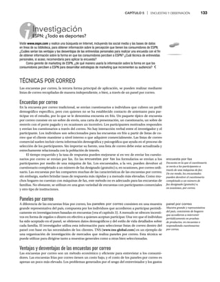 CAPÍTULO 5 | ENCUESTAS Y OBSERVACIÓN 133
TÉCNICAS POR CORREO
Las encuestas por correo, la tercera forma principal de aplicación, se pueden realizar mediante
listas de correo recopiladas de manera independiente, o bien, a través de un panel por correo.
Encuestas por correo
En la encuesta por correo tradicional, se envían cuestionarios a individuos que cubren un perfil
demográfico específico, pero con quienes no se ha establecido contacto de antemano para par-
ticipar en el estudio, por lo que se le denomina encuesta en frío. Un paquete típico de encuesta
por correo consiste en un sobre de envío, una carta de presentación, un cuestionario, un sobre de
reenvío con el porte pagado y en ocasiones un incentivo. Los participantes motivados responden
y envían los cuestionarios a través del correo. No hay interacción verbal entre el investigador y el
participante. Los individuos son seleccionados para las encuestas en frío a partir de listas de co-
rreo que el cliente mantiene a nivel interno o que adquiere comercialmente. Las listas de correo
comercial suelen incluir cierta información demográfica y psicográfica que ayuda en el proceso de
selección de los participantes. Sin importar su fuente, una lista de correo debe estar actualizada y
estrechamente relacionada con la población de interés.
El tiempo requerido y la tasa de respuesta pueden mejorarse si en vez de enviar los cuestio-
narios por correo se envían por fax. En las encuestas por fax los formularios se envían a los
participantes por medio de una máquina de fax. Los encuestados, a la vez, pueden devolver el
cuestionario completado a un número de fax designado (gratuito) o, en ocasiones, por correo ordi-
nario. Las encuestas por fax comparten muchas de las características de las encuestas por correo;
sin embargo, suelen brindar tasas de respuesta más rápidas y a menudo más elevadas. Como mu-
chos hogares no cuentan con máquinas de fax, este método no es adecuado para las encuestas de
familias. No obstante, se utilizan en una gran variedad de encuestas con participantes comerciales
y otro tipo de instituciones.
Paneles por correo
A diferencia de las encuestas frías por correo, los paneles por correo consisten en una muestra
grande representativa del país, compuesta por los individuos que accedieron a participar periódi-
camente en investigaciones basadas en encuestas (vea el capítulo 3). A menudo se ofrecen incenti-
vos en forma de regalos o dinero en efectivo a quienes aceptan participar. Una vez que el individuo
ha sido aceptado en el panel, se obtienen datos demográficos y del estilo de vida detallados sobre
cada familia. El investigador utiliza esta información para seleccionar listas de correo dentro del
panel con base en las necesidades de los clientes. TNS (www.tns-global.com) es un ejemplo de
una organización de investigación de mercados que realiza paneles por correo. Esta técnica se
puede utilizar para dirigirse tanto a muestras generales como a otras bien seleccionadas.
Ventajas y desventajas de las encuestas por correo
Las encuestas por correo son un método económico y eficiente para entrevistar a los consumi-
dores. Las encuestas frías por correo tienen un costo bajo, y el costo de los paneles por correo es
apenas un poco más elevado. Los problemas generados por el sesgo del entrevistador y los gastos
Investigación
ESPN: ¿Todo es deportes?
ES
Visite www.espn.com y realice una búsqueda en Internet, incluyendo los social media y las bases de datos
en línea de su biblioteca, para obtener información sobre la percepción que tienen los consumidores de ESPN.
¿Cuáles serían las ventajas y las desventajas de las entrevistas personales para realizar una encuesta con el fin
de obtener información sobre la forma en que los consumidores perciben a ESPN? ¿Cuál técnica de entrevistas
personales, si acaso, recomendaría para aplicar la encuesta?
Como gerente de marketing de ESPN, ¿de qué manera usaría la información sobre la forma en que los
consumidores perciben a ESPN para desarrollar estrategias de marketing que incrementen su audiencia?
encuesta por fax
Encuesta en la que el cuestionario
se envía a los participantes a
través de una máquina de fax.
De ese modo, los encuestados
pueden devolver el cuestionario
completado a un número de
fax designado (gratuito) o,
en ocasiones, por correo.
panel por correo
Muestra grande y representativa
del país, consistente de hogares
que accedieron a intervenir
periódicamente en pruebas
de productos, en encuestas o
respondiendo cuestionarios
por correo.
 