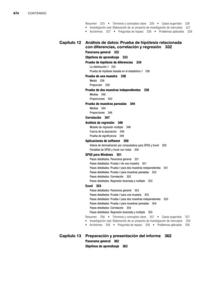 xiv CONTENIDO
Resumen 325 Términos y conceptos clave 326 Casos sugeridos 326
Investigación real: Elaboración de un proyecto de investigación de mercados 327
Acrónimos 327 Preguntas de repaso 328 Problemas aplicados 328
Capítulo 12 Análisis de datos: Prueba de hipótesis relacionada
con diferencias, correlación y regresión 332
Panorama general 332
Objetivos de aprendizaje 333
Prueba de hipótesis de diferencias 334
La distribución t 335
t
Prueba de hipótesis basada en el estadístico t 336
t
Prueba de una muestra 338
Media 338
Proporción 339
Prueba de dos muestras independientes 339
Medias 340
Proporciones 343
Prueba de muestras pareadas 344
Medias 344
Proporciones 346
Correlación 347
Análisis de regresión 348
Modelo de regresión múltiple 348
Fuerza de la asociación 349
Prueba de significancia 349
Aplicaciones de software 350
Videos de demostración por computadora para SPSS y Excel 350
Pantallas de SPSS y Excel con notas 350
SPSS para Windows 351
Pasos detallados: Panorama general 351
Pasos detallados: Prueba t de una muestra 351
t
Pasos detallados: Prueba t para dos muestras independientes 351
t
Pasos detallados: Prueba t para muestras pareadas 352
t
Pasos detallados: Correlación 352
Pasos detallados: Regresión bivariada y múltiple 352
Excel 353
Pasos detallados: Panorama general 353
Pasos detallados: Prueba t para una muestra 353
t
Pasos detallados: Prueba t para dos muestras independientes 353
t
Pasos detallados: Prueba t para muestras pareadas 354
t
Pasos detallados: Correlación 354
Pasos detallados: Regresión bivariada y múltiple 355
Resumen 356 Términos y conceptos clave 357 Casos sugeridos 357
Investigación real: Elaboración de un proyecto de investigación de mercados 358
Acrónimos 358 Preguntas de repaso 358 Problemas aplicados 358
Capítulo 13 Preparación y presentación del informe 362
Panorama general 362
Objetivos de aprendizaje 363
 