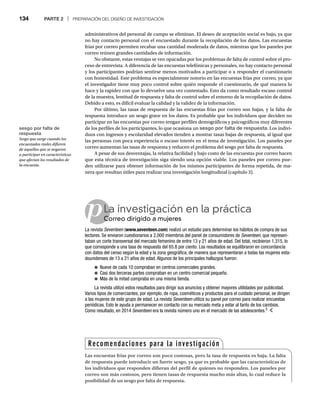 134 PARTE 2 | PREPARACIÓN DEL DISEÑO DE INVESTIGACIÓN
administrativos del personal de campo se eliminan. El deseo de aceptación social es bajo, ya que
no hay contacto personal con el encuestado durante la recopilación de los datos. Las encuestas
frías por correo permiten recabar una cantidad moderada de datos, mientras que los paneles por
correo reúnen grandes cantidades de información.
No obstante, estas ventajas se ven opacadas por los problemas de falta de control sobre el pro-
ceso de entrevista. A diferencia de las encuestas telefónicas y personales, no hay contacto personal
y los participantes podrían sentirse menos motivados a participar o a responder el cuestionario
con honestidad. Este problema es especialmente notorio en las encuestas frías por correo, ya que
el investigador tiene muy poco control sobre quién responde el cuestionario, de qué manera lo
hace y la rapidez con que lo devuelve una vez contestado. Esto da como resultado escaso control
de la muestra, lentitud de respuesta y falta de control sobre el entorno de la recopilación de datos.
Debido a esto, es difícil evaluar la calidad y la validez de la información.
Por último, las tasas de respuesta de las encuestas frías por correo son bajas, y la falta de
respuesta introduce un sesgo grave en los datos. Es probable que los individuos que deciden no
participar en las encuestas por correo tengan perfiles demográficos y psicográficos muy diferentes
de los perfiles de los participantes, lo que ocasiona un sesgo por falta de respuesta. Los indivi-
duos con ingresos y escolaridad elevados tienden a mostrar tasas bajas de respuesta, al igual que
las personas con poca experiencia o escaso interés en el tema de investigación. Los paneles por
correo aumentan las tasas de respuesta y reducen el problema del sesgo por falta de respuesta.
A pesar de sus desventajas, la relativa facilidad y bajo costo de las encuestas por correo hacen
que esta técnica de investigación siga siendo una opción viable. Los paneles por correo pue-
den utilizarse para obtener información de los mismos participantes de forma repetida, de ma-
nera que resultan útiles para realizar una investigación longitudinal (capítulo 3).
pLa investigación en la práctica
Correo dirigido a mujeres
Co
La revista Seventeen (
n www.seventeen.com) realizó un estudio para determinar los hábitos de compra de sus
lectores. Se enviaron cuestionarios a 2,000 miembros del panel de consumidores de Seventeen, que represen-
taban un corte transversal del mercado femenino de entre 13 y 21 años de edad. Del total, recibieron 1,315, lo
que corresponde a una tasa de respuesta del 65.8 por ciento. Los resultados se equilibraron en concordancia
con datos del censo según la edad y la zona geográfica, de manera que representaran a todas las mujeres esta-
dounidenses de 13 a 21 años de edad. Algunos de los principales hallazgos fueron:
● Nueve de cada 10 compraban en centros comerciales grandes.
● Casi dos terceras partes compraban en un centro comercial pequeño.
● Más de la mitad compraba en una misma tienda.
La revista utilizó estos resultados para dirigir sus anuncios y obtener mayores utilidades por publicidad.
Varios tipos de comerciantes, por ejemplo, de ropa, cosméticos y productos para el cuidado personal, se dirigen
a las mujeres de este grupo de edad. La revista Seventeen utiliza su panel por correo para realizar encuestas
n
periódicas. Esto le ayuda a permanecer en contacto con su mercado meta y estar al tanto de los cambios.
Como resultado, en 2014 Seventeen era la revista número uno en el mercado de las adolescentes.
n 5
Recomendaciones para la investigación
Las encuestas frías por correo son poco costosas, pero la tasa de respuesta es baja. La falta
de respuesta puede introducir un fuerte sesgo, ya que es probable que las características de
los individuos que responden difieran del perfil de quienes no responden. Los paneles por
correo son más costosos, pero tienen tasas de respuesta mucho más altas, lo cual reduce la
posibilidad de un sesgo por falta de respuesta.
sesgo por falta de
respuesta
Sesgo que surge cuando los
encuestados reales difieren
de aquellos que se negaron
a participar en características
que afectan los resultados de
la encuesta.
 