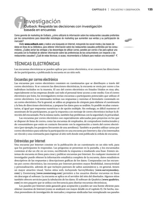 CAPÍTULO 5 | ENCUESTAS Y OBSERVACIÓN 135
TÉCNICAS ELECTRÓNICAS
Las encuestas electrónicas se pueden aplicar por correo electrónico, si se conocen las direcciones
de los participantes, o publicando la encuesta en un sitio web.
Encuestas por correo electrónico
Las encuestas por correo electrónico consisten en cuestionarios que se distribuyen a través del
correo electrónico. Si se conocen las direcciones electrónicas, la encuesta se envía por correo a los
individuos incluidos en la muestra. El uso del correo electrónico en Estados Unidos es muy alto,
especialmente en las empresas donde casi todo el personal tiene acceso a este medio. Con el correo
electrónico por lotes, los investigadores envían encuestas a participantes potenciales que utilizan el
correo electrónico. Los interesados teclean sus respuestas y reenvían el formulario contestado en
un correo electrónico. Por lo general, se utiliza un programa de cómputo para elaborar el cuestionario
y la lista de direcciones electrónicas, y preparar los datos para su análisis. Es posible recabar comen-
tarios, al igual que respuestas numéricas o de opción múltiple. Sin embargo, es difícil mantener el
anonimato de los participantes, ya que la respuesta a un mensaje de correo electrónico incluye la di-
rección del encuestado. Por la misma razón, también hay problemas con la seguridad y la privacidad.
Las encuestas por correo electrónico son especialmente adecuadas para proyectos en los que
se dispone de listas de correo, como las encuestas de empleados, de compradores institucionales y
de consumidores que están en contacto frecuente con la organización a través del correo electró-
nico (por ejemplo, los pasajeros frecuentes de una aerolínea). También se pueden utilizar cartas por
correo electrónico para solicitar la participación en una encuesta por Internet y dar a los interesados
un vínculo y una contraseña para ingresar al sitio web donde está publicada la cédula de encuesta.
Entrevistas por Internet
Una encuesta por Internet consiste en la publicación de un cuestionario en un sitio web, para
que los participantes lo respondan. Las preguntas se presentan en la pantalla, y los encuestados
contestan al dar un clic en un icono, escribiendo la respuesta o resaltando una frase. Existen sis-
temas de encuesta en línea para crear y publicar encuestas por Internet. En cualquier momento el
investigador puede obtener la información estadística completa de la encuesta, datos estadísticos
descriptivos de las respuestas y descripciones gráficas de los datos. Comparadas con las encues-
tas por correo electrónico, las encuestas por Internet permiten mayor flexibilidad, interactividad
y personalización, además de que incluyen patrones de saltos automáticos y, en general, tienen
un mayor atractivo visual. Varios sitios web, incluyendo SurveyMonkey (www.surveymonkey.
com) y Zoomerang (www.zoomerang.com) permiten a los usuarios diseñar encuestas en línea
sin descargar el software. La encuesta se aplica en el servidor del sitio del diseñador. Algunos sitios
también ofrecen servicios para la tabulación de los datos. El software de Qualtrics (www.qualtrics.
com) es otro paquete que se utiliza con frecuencia para diseñar encuestas electrónicas.
Los paneles por Internet están ganando gran aceptación y pueden ser una fuente eficiente para
obtener muestras de Internet (como se analizará con mayor detalle en el capítulo 9). De hecho, mu-
chos proveedores de investigación de mercados y empresas sindicadas han reemplazado sus paneles
Investigación
Outback: Respalda las decisiones con investigación
O
basada en encuestas
Como gerente de marketing de Outback, ¿cómo utilizaría la información sobre los restaurantes casuales preferidos
por los consumidores para desarrollar estrategias de marketing que aumenten sus ventas y su participación de
mercado?
Visite www.outback.com y realice una búsqueda en Internet, incluyendo los social media y las bases de
datos en línea de su biblioteca, para obtener información sobre los restaurantes casuales preferidos por los consu-
midores. ¿Cuáles serían las ventajas y las desventajas de utilizar correo, paneles por correo o fax para aplicar una
encuesta con la finalidad de obtener información sobre las preferencias de los consumidores con respecto a los
restaurantes casuales? ¿Cuál de estas técnicas, si acaso, recomendaría a Outback para realizar una encuesta?
 