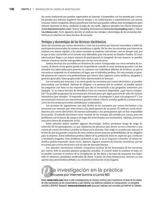 136 PARTE 2 | PREPARACIÓN DEL DISEÑO DE INVESTIGACIÓN
p
de correo tradicional por paneles organizados en Internet. Comparados con los paneles por correo,
los paneles por Internet requieren menos tiempo, y su conformación y mantenimiento son menos
costosos. Varias compañías ofrecen paneles por Internet que pueden utilizar otros investigadores para
obtener muestras en línea, mediante el pago de una tarifa. Algunos ejemplos son Harris Interactive
(www.harrisinteractive.com), Survey Sampling International (www.surveysampling.com) y Toluna
(us.toluna.com). En la siguiente sección se analizan las ventajas y desventajas de las encuestas elec-
trónicas, en relación con otras técnicas de encuesta.
Ventajas y desventajas de las técnicas electrónicas
Tanto las encuestas por correo electrónico como las encuestas por Internet entrevistan a miles de
participantes potenciales de manera simultánea y rápida. De las dos, las encuestas por Internet se
realizan con mayor rapidez, y los datos reunidos se analizan velozmente, casi en tiempo real, por
lo que se han convertido en el método más difundido para encuestar en Estados Unidos. El costo
adicional por llegar a un mayor número de participantes es marginal; de esta manera, se pueden
obtener muestras mucho más grandes que con las otras técnicas.
Ambas técnicas son accesibles en términos de costos. Comparadas con otros métodos de en-
cuesta, el ahorro en los gastos puede ser sorprendente cuando se usan muestras grandes. Los dos
métodos son adecuados para ponerse en contacto con individuos difíciles de localizar, ya que la
encuesta se responde en el momento y el lugar que el individuo prefiera. De esta manera, es posi-
ble ponerse en contacto con profesionistas que tienen altos ingresos, como médicos, abogados y
gerentes generales. Estos grupos están bien representados en Internet.
Las encuestas por Internet, y en cierto grado las encuestas por correo electrónico, se pueden
personalizar con facilidad. Además de dirigirse a la persona por su nombre, es posible ajustar
las preguntas con base en las respuestas que dio el encuestado a las preguntas anteriores; por
ejemplo, “si su marca favorita de dentífrico Crest no estuviera disponible, ¿qué marca compra-
ría?”
. Es posible programar las encuestas por Internet para que sigan patrones de salto de manera
automática (por ejemplo, “si responde negativamente a la pregunta 3, pase a la pregunta 9”). Las
encuestas por Internet son interactivas y pueden utilizar colores, sonidos, gráficos y animaciones,
como las encuestas personales asistidas por computadora.
Las acciones de seguimiento son más fáciles en las encuestas por correo electrónico y las
encuestas por Internet que seleccionan a los participantes de un panel. El software envía recor-
datorios por correo electrónico de manera automática a los participantes que no han respondido
la encuesta. El método electrónico tiene muchas de las ventajas del método por correo, pues los
problemas con la fuerza de campo y el sesgo del entrevistador son inexistentes. Además, provocan
muy poco deseo de aceptación social.
Estos métodos tienen también algunas desventajas. Ambos presentan riesgo de sesgo de
selección de los participantes, ya que solamente las personas que tienen acceso a Internet o una
cuenta de correo electrónico pueden incluirse en la muestra. Este sesgo se acentúa aún más por el
hecho de que los grandes usuarios de estos medios tienen mayores probabilidades de ser elegidos
para la muestra. Estos individuos podrían diferir de la población meta en aspectos que conducen
a resultados sesgados. Otro problema potencial es que, si no se imponen controles, el mismo in-
dividuo podría responder varias veces. Además, algunos usuarios de Internet consideran que las
encuestas por correo electrónico son un tipo de mensajes basura.
Los métodos electrónicos también comparten muchas de las desventajas de las encuestas
por correo. Sólo se pueden plantear preguntas sencillas, el control sobre la muestra es bajo, no
es posible controlar el entorno de la recopilación de los datos y las tasas de respuesta son bajas.
Sólo se obtienen cantidades moderadas de datos. A pesar de estas limitaciones, Internet es una
opción muy prometedora debido a su creciente penetración en los hogares.
La investigación en la práctica
Encuesta por Internet ilumina a Lumia 800
En
Nokia (www.nokia.com) lleva a cabo investigaciones de manera continua para mantenerse al tanto de los estilos
de vida cambiantes de los consumidores y para diseñar sus teléfonos celulares en consecuencia. La compañía
contrató a M/A/R/C Research (www.marcreseach.com) para que realizara una encuesta por Internet en Estados
 
