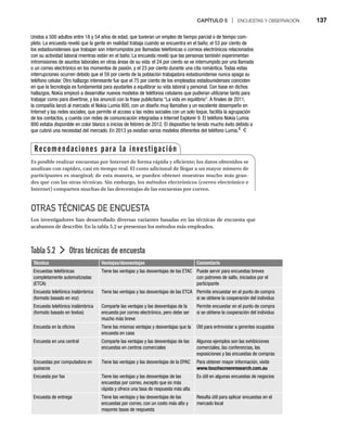 CAPÍTULO 5 | ENCUESTAS Y OBSERVACIÓN 137
OTRAS TÉCNICAS DE ENCUESTA
Los investigadores han desarrollado diversas variantes basadas en las técnicas de encuesta que
acabamos de describir. En la tabla 5.2 se presentan los métodos más empleados.
Tabla 5.2 Otras técnicas de encuesta
Técnica Ventajas/desventajas Comentario
Encuestas telefónicas
completamente automatizadas
(ETCA)
Tiene las ventajas y las desventajas de las ETAC Puede servir para encuestas breves
con patrones de salto, iniciados por el
participante
Encuesta telefónica inalámbrica
(formato basado en voz)
Tiene las ventajas y las desventajas de las ETCA Permite encuestar en el punto de compra
si se obtiene la cooperación del individuo
Encuesta telefónica inalámbrica
(formato basado en textos)
Comparte las ventajas y las desventajas de la
encuesta por correo electrónico, pero debe ser
mucho más breve
Permite encuestar en el punto de compra
si se obtiene la cooperación del individuo
Encuesta en la oficina Tiene las mismas ventajas y desventajas que la
encuesta en casa
Útil para entrevistar a gerentes ocupados
Encuesta en una central Comparte las ventajas y las desventajas de las
encuestas en centros comerciales
Algunos ejemplos son las exhibiciones
comerciales, las conferencias, las
exposiciones y las encuestas de compras
Encuestas por computadora en
quioscos
Tiene las ventajas y las desventajas de la EPAC Para obtener mayor información, visite
www.touchscreenresearch.com.au
Encuesta por fax Tiene las ventajas y las desventajas de las
encuestas por correo, excepto que es más
rápida y ofrece una tasa de respuesta más alta
Es útil en algunas encuestas de negocios
Encuesta de entrega Tiene las ventajas y las desventajas de las
encuestas por correo, con un costo más alto y
mayores tasas de respuesta
Resulta útil para aplicar encuestas en el
mercado local
Unidos a 500 adultos entre 18 y 54 años de edad, que tuvieran un empleo de tiempo parcial o de tiempo com-
pleto. La encuesta reveló que la gente en realidad trabaja cuando se encuentra en el baño; el 53 por ciento de
los estadounidenses que trabajan son interrumpidos por llamadas telefónicas o correos electrónicos relacionados
con su actividad laboral mientras están en el baño. La encuesta reveló que las personas también experimentan
intromisiones de asuntos laborales en otras áreas de su vida: el 24 por ciento se ve interrumpido por una llamada
o un correo electrónico en los momentos de pasión, y el 23 por ciento durante una cita romántica. Todas estas
interrupciones ocurren debido que el 59 por ciento de la población trabajadora estadounidense nunca apaga su
teléfono celular. Otro hallazgo interesante fue que el 75 por ciento de los empleados estadounidenses coinciden
en que la tecnología es fundamental para ayudarles a equilibrar su vida laboral y personal. Con base en dichos
hallazgos, Nokia empezó a desarrollar nuevos modelos de teléfonos celulares que pudieran utilizarse tanto para
trabajar como para divertirse, y los anunció con la frase publicitaria “La vida en equilibrio”. A finales de 2011,
la compañía lanzó al mercado el Nokia Lumia 800, con un diseño muy llamativo y un excelente desempeño en
Internet y las redes sociales, que permite el acceso a las redes sociales con un solo toque, facilita la agrupación
de los contactos, y cuenta con redes de comunicación integradas e Internet Explorer 9. El teléfono Nokia Lumia
800 estaba disponible en color blanco a inicios de febrero de 2012. El dispositivo ha tenido mucho éxito debido a
que cubrió una necesidad del mercado. En 2013 ya existían varios modelos diferentes del teléfono Lumia.6
Recomendaciones para la investigación
Es posible realizar encuestas por Internet de forma rápida y eficiente; los datos obtenidos se
analizan con rapidez, casi en tiempo real. El costo adicional de llegar a un mayor número de
participantes es marginal; de esta manera, se pueden obtener muestras mucho más gran-
des que con las otras técnicas. Sin embargo, los métodos electrónicos (correo electrónico e
Internet) comparten muchas de las desventajas de las encuestas por correo.
 