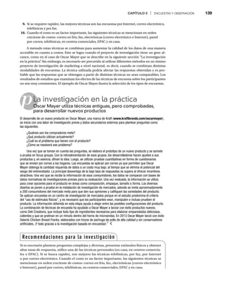 CAPÍTULO 5 | ENCUESTAS Y OBSERVACIÓN 139
9. Si se requiere rapidez, las mejores técnicas son las encuestas por Internet, correo electrónico,
telefónicas y por fax.
10. Cuando el costo es un factor importante, las siguientes técnicas se mencionan en orden
creciente de costos: correo en frío, fax, electrónicas (correo electrónico e Internet), panel
por correo, telefónicas, en centros comerciales, EPAC y en casa.
A menudo estas técnicas se combinan para aumentar la calidad de los datos de una manera
accesible en cuanto a costos. Esto se logra cuando el proyecto de investigación tiene un gran al-
cance, como en el caso de Oscar Mayer que se describe en la siguiente sección “La investigación
en la práctica”
. Sin embargo, es necesario ser precavido al utilizar diferentes métodos en un mismo
proyecto de investigación de marketing a nivel nacional, es decir, cuando se combinan distintas
modalidades de encuestas. La técnica utilizada podría afectar las respuestas obtenidas y es pro-
bable que las respuestas que se obtengan a partir de distintas técnicas no sean comparables. Los
resultados de estudios que examinan los efectos de las técnicas de encuesta sobre los participantes
no son muy consistentes. El ejemplo de Oscar Mayer ilustra la selección de los tipos de encuestas.
pLa investigación en la práctica
Oscar Mayer utiliza técnicas antiguas, pero comprobadas,
O
para desarrollar nuevos productos
El desarrollo de un nuevo producto en Oscar Mayer, una marca de Kraft (www.kraftbrands.com/oscarmayer),
se inicia con una labor de investigación previa y datos secundarios externos para plantear preguntas como
las siguientes:
¿Quiénes son los compradores meta?
¿Qué producto utilizan actualmente?
¿Cuál es el problema que tienen con el producto?
¿Cómo se resolverá ese problema?
Una vez que se toman en cuenta las preguntas, se elabora el prototipo de un nuevo producto y se somete
a prueba en focus groups. Con la retroalimentación de esos grupos, los desarrolladores hacen ajustes a sus
productos y, en esencia, afinan la idea. Luego, se utilizan pruebas cuantitativas en forma de cuestionarios
que se envían por correo a los hogares. Las encuestas se aplican por correo ya que permiten que Oscar
Mayer obtenga la cantidad requerida de datos a un costo muy bajo, al tiempo que se elimina el potencial del
sesgo del entrevistador. La principal desventaja de la baja tasa de respuestas se supera al ofrecer incentivos
atractivos. Una vez que se recibe la información de esos consumidores, los datos se comparan con bases de
datos normativas de investigaciones previas para su evaluación. Una vez evaluada, la información se utiliza
para crear opciones para el producto en áreas como composición, empaque, tamaño o forma. Los diversos
diseños se ponen a prueba en la instalación de investigación de mercados, adonde se invita aproximadamente
a 200 consumidores del mercado meta para que den sus opiniones y califiquen las variedades del producto.
Se aplican encuestas en un centro de investigación de mercados porque en el estudio predomina el criterio
del “uso de estímulos físicos”, y es necesario que los participantes vean, manipulen e incluso prueben el
producto. La información obtenida en esta etapa ayuda a elegir entre las posibles configuraciones del producto.
La combinación de técnicas de encuesta ha ayudado a Oscar Mayer a lanzar con éxito productos nuevos,
como Deli Creations, que incluye todo tipo de ingredientes necesarios para elaborar emparedados deliciosos,
calientes y que se gratinan en un minuto dentro del horno de microondas. En 2013 Oscar Mayer lanzó con éxito
Selects Chicken Breast Franks, elaborados con trozos de pechuga de pollo de alta calidad y sin conservadores
artificiales. ¡Y todo gracias a la investigación basada en encuestas!.7
Recomendaciones para la investigación
Si es necesario plantear preguntas complejas y diversas, presentar estímulos físicos y obtener
altas tasas de respuesta, utilice una de las técnicas personales (en casa, en centros comercia-
les o EPAC). Si se busca rapidez, son mejores las técnicas telefónicas, por fax, por Internet
o por correo electrónico. Cuando el costo es un factor importante, las siguientes técnicas se
mencionan en orden creciente de costos: correo en frío, fax, electrónicas (correo electrónico
e Internet), panel por correo, telefónicas, en centros comerciales, EPAC y en casa.
 