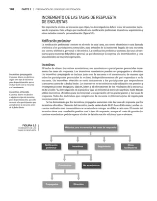 140 PARTE 2 | PREPARACIÓN DEL DISEÑO DE INVESTIGACIÓN
INCREMENTO DE LAS TASAS DE RESPUESTA
DE ENCUESTAS
Sin importar la técnica de encuesta que elijan, los investigadores deben tratar de aumentar las ta-
sas de respuesta. Esto se logra por medio de una notificación preliminar, incentivos, seguimiento y
otros métodos como la personalización (figura 5.5).
Notificación preliminar
La notificación preliminar consiste en el envío de una carta, un correo electrónico o una llamada
telefónica a los participantes potenciales, para avisarles de la inminente llegada de una encuesta
por correo, telefónica, personal o electrónica. La notificación preliminar aumenta las tasas de res-
puesta para muestras del público general, ya que disminuye la sorpresa y la incertidumbre, y crea
una atmósfera de mayor cooperación.
Incentivos
El hecho de ofrecer incentivos económicos y no económicos a participantes potenciales incre-
menta las tasas de respuesta. Los incentivos económicos pueden ser prepagados u ofrecidos.
Un incentivo prepagado se incluye junto con la encuesta o el cuestionario, de manera que
todos los participantes potenciales lo reciben, independientemente de que respondan o no la
encuesta. Un incentivo ofrecido se envía únicamente a los participantes que respondieron
la encuesta antes de la fecha límite. Los incentivos no económicos más utilizados son premios y
recompensas como bolígrafos, lápices, libros y el ofrecimiento de los resultados de la encuesta.
En la sección “La investigación en la práctica” que se presentó al inicio del capítulo, Yum! Brands
utilizó incentivos ofrecidos para incrementar la cooperación de los participantes y las tasas de
respuesta. Todos los individuos que completaron la encuesta recibieron tarjetas de regalo para
los restaurantes Yum!
Se ha demostrado que los incentivos prepagados aumentan más las tasas de respuesta que los
incentivos ofrecidos. El monto del incentivo puede variar desde $0.25 hasta $50 o más, y en las en-
cuestas realizadas con consumidores se acostumbra entregar un dólar a cada uno. El monto del
incentivo tiene una correlación positiva con la tasa de respuesta, aunque el costo de grandes in-
centivos económicos podría superar el valor de la información adicional que se obtiene.
FIGURA 5.5
INCREMENTO DE LAS
TASAS DE RESPUESTA
Métodos para incrementar las tasas de respuesta
Notiﬁcación
preliminar
Incentivos Seguimiento
Económicos No económicos
Prepagados Ofrecidos
Otros
facilitadores
incentivo ofrecido
Cupones, dinero en efectivo
o algún otro tipo de incentivo
para la participación, que sólo
se envía a los participantes que
completaron la encuesta antes
de la fecha límite.
incentivo prepagado
Cupones, dinero en efectivo o
algún otro tipo de incentivo
para la participación, que se
incluye junto con la encuesta
o el cuestionario.
 