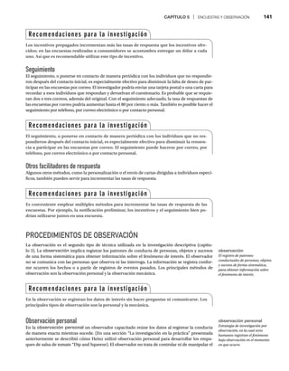 CAPÍTULO 5 | ENCUESTAS Y OBSERVACIÓN 141
Seguimiento
El seguimiento, o ponerse en contacto de manera periódica con los individuos que no respondie-
ron después del contacto inicial, es especialmente efectivo para disminuir la falta de deseo de par-
ticipar en las encuestas por correo. El investigador podría enviar una tarjeta postal o una carta para
recordar a esos individuos que respondan y devuelvan el cuestionario. Es probable que se requie-
ran dos o tres correos, además del original. Con el seguimiento adecuado, la tasa de respuestas de
las encuestas por correo podría aumentar hasta el 80 por ciento o más. También es posible hacer el
seguimiento por teléfono, por correo electrónico o por contacto personal.
Otros facilitadores de respuesta
Algunos otros métodos, como la personalización o el envío de cartas dirigidas a individuos especí-
ficos, también pueden servir para incrementar las tasas de respuesta.
PROCEDIMIENTOS DE OBSERVACIÓN
La observación es el segundo tipo de técnica utilizada en la investigación descriptiva (capítu-
lo 3). La observación implica registrar los patrones de conducta de personas, objetos y sucesos
de una forma sistemática para obtener información sobre el fenómeno de interés. El observador
no se comunica con las personas que observa ni las interroga. La información se registra confor-
me ocurren los hechos o a partir de registros de eventos pasados. Los principales métodos de
observación son la observación personal y la observación mecánica.
Observación personal
En la observación personal un observador capacitado reúne los datos al registrar la conducta
de manera exacta mientras sucede. (En una sección “La investigación en la práctica” presentada
anteriormente se describió cómo Heinz utilizó observación personal para desarrollar los empa-
ques de salsa de tomate “Dip and Squeeze). El observador no trata de controlar ni de manipular el
Recomendaciones para la investigación
Los incentivos prepagados incrementan más las tasas de respuesta que los incentivos ofre-
cidos; en las encuestas realizadas a consumidores se acostumbra entregar un dólar a cada
uno. Así que es recomendable utilizar este tipo de incentivo.
Recomendaciones para la investigación
El seguimiento, o ponerse en contacto de manera periódica con los individuos que no res-
pondieron después del contacto inicial, es especialmente efectivo para disminuir la renuen-
cia a participar en las encuestas por correo. El seguimiento puede hacerse por correo, por
teléfono, por correo electrónico o por contacto personal.
Recomendaciones para la investigación
Es conveniente emplear múltiples métodos para incrementar las tasas de respuesta de las
encuestas. Por ejemplo, la notificación preliminar, los incentivos y el seguimiento bien po-
drían utilizarse juntos en una encuesta.
Recomendaciones para la investigación
En la observación se registran los datos de interés sin hacer preguntas ni comunicarse. Los
principales tipos de observación son la personal y la mecánica.
observación
El registro de patrones
conductuales de personas, objetos
y sucesos de forma sistemática,
para obtener información sobre
el fenómeno de interés.
observación personal
Estrategia de investigación por
observación, en la cual seres
humanos registran el fenómeno
bajo observación en el momento
en que ocurre.
 