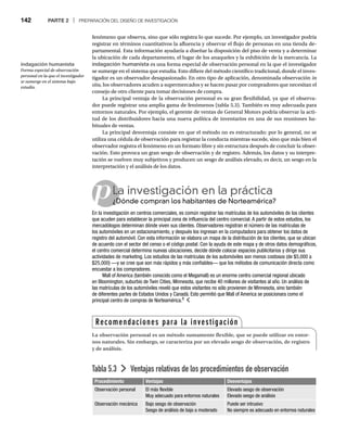 142 PARTE 2 | PREPARACIÓN DEL DISEÑO DE INVESTIGACIÓN
fenómeno que observa, sino que sólo registra lo que sucede. Por ejemplo, un investigador podría
registrar en términos cuantitativos la afluencia y observar el flujo de personas en una tienda de-
partamental. Esta información ayudaría a diseñar la disposición del piso de venta y a determinar
la ubicación de cada departamento, el lugar de los anaqueles y la exhibición de la mercancía. La
indagación humanista es una forma especial de observación personal en la que el investigador
se sumerge en el sistema que estudia. Esto difiere del método científico tradicional, donde el inves-
tigador es un observador desapasionado. En otro tipo de aplicación, denominada observación in
situ, los observadores acuden a supermercados y se hacen pasar por compradores que necesitan el
consejo de otro cliente para tomar decisiones de compra.
La principal ventaja de la observación personal es su gran flexibilidad, ya que el observa-
dor puede registrar una amplia gama de fenómenos (tabla 5.3). También es muy adecuada para
entornos naturales. Por ejemplo, el gerente de ventas de General Motors podría observar la acti-
tud de los distribuidores hacia una nueva política de inventarios en una de sus reuniones ha-
bituales de ventas.
La principal desventaja consiste en que el método no es estructurado: por lo general, no se
utiliza una cédula de observación para registrar la conducta mientras sucede, sino que más bien el
observador registra el fenómeno en un formato libre y sin estructura después de concluir la obser-
vación. Esto provoca un gran sesgo de observación y de registro. Además, los datos y su interpre-
tación se vuelven muy subjetivos y producen un sesgo de análisis elevado, es decir, un sesgo en la
interpretación y el análisis de los datos.
Tabla 5.3 Ventajas relativas de los procedimientos de observación
Procedimiento Ventajas Desventajas
Observación personal El más flexible
Muy adecuado para entornos naturales
Elevado sesgo de observación
Elevado sesgo de análisis
Observación mecánica Bajo sesgo de observación
Sesgo de análisis de bajo a moderado
Puede ser intrusivo
No siempre es adecuado en entornos naturales
pLa investigación en la práctica
¿Dónde compran los habitantes de Norteamérica?
¿D
En la investigación en centros comerciales, es común registrar las matrículas de los automóviles de los clientes
que acuden para establecer la principal zona de influencia del centro comercial. A partir de estos estudios, los
mercadólogos determinan dónde viven sus clientes. Observadores registran el número de las matrículas de
los automóviles en un estacionamiento, y después los ingresan en la computadora para obtener los datos de
registro del automóvil. Con esta información se elabora un mapa de la distribución de los clientes, que se ubican
de acuerdo con el sector del censo o el código postal. Con la ayuda de este mapa y de otros datos demográficos,
el centro comercial determina nuevas ubicaciones, decide dónde colocar espacios publicitarios y dirige sus
actividades de marketing. Los estudios de las matrículas de los automóviles son menos costosos (de $5,000 a
$25,000) —y se cree que son más rápidos y más confiables— que los métodos de comunicación directa como
encuestar a los compradores.
Mall of America (también conocido como el Megamall) es un enorme centro comercial regional ubicado
en Bloomington, suburbio de Twin Cities, Minnesota, que recibe 40 millones de visitantes al año. Un análisis de
las matrículas de los automóviles reveló que estos visitantes no sólo provienen de Minnesota, sino también
de diferentes partes de Estados Unidos y Canadá. Esto permitió que Mall of America se posicionara como el
principal centro de compras de Norteamérica.8
Recomendaciones para la investigación
La observación personal es un método sumamente flexible, que se puede utilizar en entor-
nos naturales. Sin embargo, se caracteriza por un elevado sesgo de observación, de registro
y de análisis.
indagación humanista
Forma especial de observación
personal en la que el investigador
se sumerge en el sistema bajo
estudio.
 