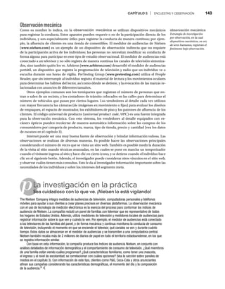 CAPÍTULO 5 | ENCUESTAS Y OBSERVACIÓN 143
p
Observación mecánica
Como su nombre lo indica, en la observación mecánica se utilizan dispositivos mecánicos
para registrar la conducta. Estos aparatos pueden requerir o no de la participación directa de los
individuos, y son especialmente útiles para registrar la conducta de manera continua; por ejem-
plo, la afluencia de clientes en una tienda de comestibles. El medidor de audiencias de Nielsen
(www.nielsen.com) es un ejemplo de un dispositivo de observación indirecta que no requiere
de la participación activa de los individuos; las personas no necesitan modificar su conducta de
forma alguna para participar en este tipo de estudio observacional. El medidor de audiencias está
conectado a un televisor y no sólo registra de manera continua los canales de televisión sintoniza-
dos, sino también quién los ve. Arbitron (www.arbitron.com) desarrolló el medidor de audiencias
portátil, un dispositivo que registra la programación de televisión y radio que un individuo ve o
escucha durante sus horas de vigilia. PreTesting Group (www.pretesting.com) utiliza el People
Reader, que sin interrumpir al individuo registra el material de lectura y los movimientos oculares
para determinar los hábitos del lector, así como dónde se detiene, y la evocación de las marcas re-
lacionadas con anuncios de diferentes tamaños.
Otros ejemplos comunes son los torniquetes que registran el número de personas que en-
tran o salen de un recinto, y los contadores de tránsito colocados en las calles para determinar el
número de vehículos que pasan por ciertos lugares. Los vendedores al detalle cada vez utilizan
con mayor frecuencia las cámaras (de imágenes en movimiento o fijas) para evaluar los diseños
de empaques, el espacio de mostrador, los exhibidores de piso y los patrones de afluencia de los
clientes. El código universal de producto (universal product code, UPC) es una fuente integrada
para la observación mecánica. Con este sistema, los vendedores al detalle equipados con es-
cáners ópticos pueden recolectar de manera automática información sobre las compras de los
consumidores por categoría de producto, marca, tipo de tienda, precio y cantidad (vea los datos
de escaneo en el capítulo 3).
Internet puede ser una muy buena fuente de observación y brindar información valiosa. Las
observaciones se realizan de diversas maneras. Es posible hacer las observaciones principales
considerando el número de veces que se visita un sitio web. También es posible medir la duración
de la visita al sitio usando técnicas avanzadas, en las cuales se pone en marcha un temporizador
cuando el visitante ingresa al sitio y hace clic en cierto icono, y se detiene cuando el individuo hace
clic en el siguiente botón. Además, el investigador puede considerar otros vínculos en el sitio web,
y observar cuáles tienen más consultas. Esto le da al investigador información importante sobre las
necesidades de los individuos y sobre los intereses del segmento meta.
La investigación en la práctica
Sea cuidadoso con lo que ve. ¡Nielsen lo está vigilando!
Se
The Nielsen Company integra medidas de audiencias de televisión, computadoras personales y teléfonos
móviles para ayudar a sus clientes a crear planes precisos en diversas plataformas. La observación mecánica
con el uso de tecnología de medición electrónica es la esencia del proceso para conformar los índices de
audiencia de Nielsen. La compañía reclutó un panel de familias con televisor que es representativo de todos
los hogares de Estados Unidos. Además, utiliza medidores de televisión y medidores locales de audiencias para
registrar información sobre lo que ven y cuándo lo ven. Por ejemplo, el medidor de audiencias está conectado
a los televisores de las familias del panel, y de forma mecánica y continua monitorea la conducta de consumo
de televisión, incluyendo el momento en que se enciende el televisor, qué canales se ven y durante cuánto
tiempo. Estos datos se almacenan en el medidor de audiencias y se transmiten a una computadora central.
Nielsen también recaba más de 2 millones de diarios de papel en todo el territorio estadounidense, en los que
se registra información similar.
Con base en esta información, la compañía produce los índices de audiencia Nielsen, en conjunto con
análisis detallados de información demográfica y el comportamiento de consumo de televisión. ¿Qué miembros
de una familia están viendo cuáles programas? ¿Qué características familiares, como tener una mascota,
el ingreso y el nivel de escolaridad, se correlacionan con cuáles opciones? (Vea la sección sobre paneles de
medios en el capítulo 3). Con información de este tipo, clientes como PG, Coca-Cola y otros anunciantes
afinan sus campañas considerando las características demográficas, el momento del día y la composición
de la audiencia.9
observación mecánica
Estrategia de investigación
por observación, en la cual
dispositivos mecánicos, en vez
de seres humanos, registran el
fenómeno bajo observación.
 