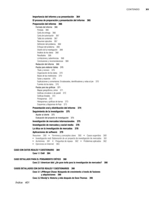 CONTENIDO xv
Importancia del informe y su presentación 364
El proceso de preparación y presentación del informe 365
Preparación del informe 366
Formato del informe 366
Portada 366
Carta de entrega 366
Carta de autorización 367
Tabla de contenido 367
Resumen ejecutivo 367
Definición del problema 368
Enfoque del problema 368
Diseño de la investigación 368
Análisis de los datos 368
Resultados 368
Limitaciones y advertencias 368
Conclusiones y recomendaciones 368
Redacción del informe 369
Pautas para elaborar tablas 370
Título y número 370
Organización de los datos 370
Bases de las mediciones 370
Guías y espacios 370
Explicaciones y comentarios: Encabezados, identificadores y notas al pie 370
Fuentes de los datos 370
Pautas para las gráficas 371
Mapas geográficos y otros 371
Gráficas circulares o de pastel 372
Gráficas lineales 372
Pictogramas 372
Histogramas y gráficas de barras 373
Esquemas y diagramas de flujo 373
Presentación oral y distribución del informe 374
Seguimiento de la investigación 375
Ayudar al cliente 375
Evaluación del proyecto de investigación 375
Investigación de mercados internacionales 375
Investigación de mercados y social media 376
La ética en la investigación de mercados 378
Aplicaciones de software 379
Resumen 380 Términos y conceptos clave 380 Casos sugeridos 380
Investigación real: Elaboración de un proyecto de investigación de mercados 381
Acrónimos 381 Preguntas de repaso 382 Problemas aplicados 382
Ejercicios en Internet 383
CASO CON DATOS REALES Y CUESTIONARIO 384
Caso 1.1 Dell 384
CASO DETALLADO PARA EL PENSAMIENTO CRÍTICO 388
Caso 2.1 American Idol: ¿Un gran éxito para la investigación de mercados? 388
CASOS DETALLADOS CON DATOS REALES Y CUESTIONARIOS 390
Caso 3.1 JPMorgan Chase: Búsqueda de crecimiento a través de fusiones
y adquisiciones 390
Caso 3.2 Wendy’s: Historia y vida después de Dave Thomas 395
Índice 401
 