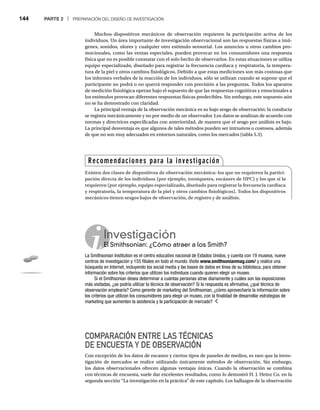 144 PARTE 2 | PREPARACIÓN DEL DISEÑO DE INVESTIGACIÓN
Muchos dispositivos mecánicos de observación requieren la participación activa de los
individuos. Un área importante de investigación observacional son las respuestas físicas a imá-
genes, sonidos, olores y cualquier otro estímulo sensorial. Los anuncios u otros cambios pro-
mocionales, como las ventas especiales, pueden provocar en los consumidores una respuesta
física que no es posible constatar con el solo hecho de observarlos. En estas situaciones se utiliza
equipo especializado, diseñado para registrar la frecuencia cardiaca y respiratoria, la tempera-
tura de la piel y otros cambios fisiológicos. Debido a que estas mediciones son más costosas que
los informes verbales de la reacción de los individuos, sólo se utilizan cuando se supone que el
participante no podrá o no querrá responder con precisión a las preguntas. Todos los aparatos
de medición fisiológica operan bajo el supuesto de que las respuestas cognitivas y emocionales a
los estímulos provocan diferentes respuestas físicas predecibles. Sin embargo, este supuesto aún
no se ha demostrado con claridad.
La principal ventaja de la observación mecánica es su bajo sesgo de observación: la conducta
se registra mecánicamente y no por medio de un observador. Los datos se analizan de acuerdo con
normas y directrices especificadas con anterioridad, de manera que el sesgo por análisis es bajo.
La principal desventaja es que algunos de tales métodos pueden ser intrusivos o costosos, además
de que no son muy adecuados en entornos naturales, como los mercados (tabla 5.3).
COMPARACIÓN ENTRE LAS TÉCNICAS
DE ENCUESTA Y DE OBSERVACIÓN
Con excepción de los datos de escaneo y ciertos tipos de paneles de medios, es raro que la inves-
tigación de mercados se realice utilizando únicamente métodos de observación. Sin embargo,
los datos observacionales ofrecen algunas ventajas únicas. Cuando la observación se combina
con técnicas de encuesta, suele dar excelentes resultados, como lo demostró H. J. Heinz Co. en la
segunda sección “La investigación en la práctica” de este capítulo. Los hallazgos de la observación
Recomendaciones para la investigación
Existen dos clases de dispositivos de observación mecánica: los que no requieren la partici-
pación directa de los individuos (por ejemplo, torniquetes, escáners de UPC) y los que sí la
requieren (por ejemplo, equipo especializado, diseñado para registrar la frecuencia cardiaca
y respiratoria, la temperatura de la piel y otros cambios fisiológicos). Todos los dispositivos
mecánicos tienen sesgos bajos de observación, de registro y de análisis.
Investigación
El Smithsonian: ¿Cómo atraer a los Smith?
El
La Smithsonian Institution es el centro educativo nacional de Estados Unidos, y cuenta con 19 museos, nueve
centros de investigación y 155 filiales en todo el mundo. Visite www.smithsonianmag.com/ y realice una
/
búsqueda en Internet, incluyendo los social media y las bases de datos en línea de su biblioteca, para obtener
información sobre los criterios que utilizan los individuos cuando quieren elegir un museo.
Si el Smithsonian desea determinar a cuántas personas atrae diariamente y cuáles son las exposiciones
más visitadas, ¿se podría utilizar la técnica de observación? Si la respuesta es afirmativa, ¿qué técnica de
observación emplearía? Como gerente de marketing del Smithsonian, ¿cómo aprovecharía la información sobre
los criterios que utilizan los consumidores para elegir un museo, con la finalidad de desarrollar estrategias de
marketing que aumenten la asistencia y la participación de mercado?
 