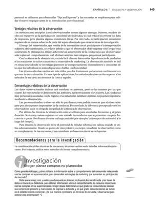 CAPÍTULO 5 | ENCUESTAS Y OBSERVACIÓN 145
personal se utilizaron para desarrollar “Dip and Squeeze”
, y las encuestas se emplearon para vali-
dar el nuevo empaque antes de su introducción a nivel nacional.
Ventajas relativas de la observación
Los métodos para recopilar datos observacionales tienen algunas ventajas. Primero, muchos de
ellos no requieren de la participación consciente del individuo, lo cual reduce los errores por falta
de respuesta, pero plantea algunas cuestiones éticas. Por otro lado, la participación consciente
requiere de un menor esfuerzo de parte del sujeto observado que otras técnicas de investigación.
El sesgo del entrevistador, que resulta de la interacción con el participante o la interpretación
subjetiva del cuestionario, se reduce debido a que el observador debe registrar sólo lo que está
ocurriendo. Se eliminan los errores inherentes al autorreporte de la conducta ya que el observador
sólo registra el comportamiento real; el observador no hace ninguna pregunta al participante.
Con las técnicas de observación, es más fácil obtener datos sobre la preferencia de productos
o las reacciones de niños o mascotas a materiales de marketing. La observación también es útil
en situaciones donde se investigan patrones de comportamiento inconscientes o conductas de
las que los individuos no están dispuestos a hablar con honestidad.
Las técnicas de observación son más útiles para los fenómenos que ocurren con frecuencia o
que son de corta duración. En este tipo de aplicaciones, los métodos de observación superan a los
métodos de encuesta en términos de costo y rapidez.
Desventajas relativas de la observación
Los datos observacionales indican qué conducta se presenta, pero no las razones por las que
ocurre. En este método se desconocen las actitudes, las motivaciones y los valores. Las conductas
muy personales asociadas con la higiene o las relaciones familiares íntimas no pueden registrarse
mediante la observación.
Las personas tienden a observar sólo lo que desean; esto podría provocar que el observador
pase por alto aspectos importantes de la conducta. Por otro lado, la diferencia perceptual entre los
observadores pone en riesgo la integridad de la técnica de observación.
Por último, las técnicas de observación sólo se utilizan para conductas frecuentes y de poca
duración. Sería muy costoso registrar con este método las conductas que se presentan con poca fre-
cuencia o que se distribuyen durante un largo periodo (por ejemplo, las compras de automóvil a lo
largo del tiempo).
Para resumir, la observación tiene el potencial de brindar información valiosa cuando se uti-
liza adecuadamente. Desde un punto de vista práctico, es mejor considerar la observación como
un complemento de las encuestas, y no considerar ambas como técnicas excluyentes.
Investigación
Kroger planea compras no planeadas
Kr
Como gerente de Kroger, ¿cómo utilizaría la información sobre el comportamiento del consumidor relacionado
con las compras en supermercados, para desarrollar estrategias de marketing que aumenten su participación
de mercado?
Visite www.kroger.com y realice una búsqueda en Internet, incluyendo los social media y las bases de
datos en línea de su biblioteca, para obtener información sobre el comportamiento de consumo relacionado
con las compras en los supermercados. Kroger desea determinar en qué grado los consumidores planean
sus compras de producto y marca antes de ingresar a la tienda, y en qué grado estas decisiones se toman
en el establecimiento comercial. ¿De qué manera combinaría las técnicas de encuesta y observación para
obtener esta información?
Recomendaciones para la investigación
La combinación de las técnicas de encuesta y de observación suele brindar información rele-
vante. Por lo tanto, utilice estos métodos de forma complementaria.
 