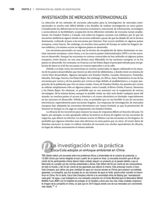 146 PARTE 2 | PREPARACIÓN DEL DISEÑO DE INVESTIGACIÓN
p
INVESTIGACIÓN DE MERCADOS INTERNACIONALES
La selección de los métodos de encuesta adecuados para la investigación de mercados inter-
nacionales es mucho más difícil debido a los desafíos de realizar investigación en otros países.
Considerando las diferencias en los entornos económico, estructural, de información, tecnológico
y sociocultural, la factibilidad y aceptación de los diferentes métodos de encuesta varían amplia-
mente. En Estados Unidos y Canadá, casi todos los hogares cuentan con teléfono, por lo que las
encuestas telefónicas siguen siendo un recurso utilizado a pesar de que ha dejado de ser la técnica
dominante, cediendo el paso a las encuestas por Internet. Esto ocurre también en algunos países
europeos, como Suecia. Sin embargo, en muchos otros países de Europa no todos los hogares tie-
nen teléfono, y lo mismo ocurre en algunos países en desarrollo.
Las encuestas personales en casa son la técnica de recopilación de datos dominante en mu-
chas naciones europeas, como Suiza, y en los nuevos países industrializados (NPI) o en las nacio-
nes en desarrollo. Aunque las encuestas en centros comerciales se han utilizado en algunos países
europeos, como Suecia, no son una técnica muy difundida en las naciones europeas ni en los
países en desarrollo. En contraste, en Francia y en los Países Bajos el principal método para recopi-
lación de datos es el de las encuestas en centros especiales o en la calle.
Debido a su bajo costo, las entrevistas en centros comerciales se siguen utilizando en la mayo-
ría de los países desarrollados que tienen un alto nivel de alfabetismo, y donde existe un sistema de
correo bien desarrollado. Algunos ejemplos son Estados Unidos, Canadá, Dinamarca, Finlandia,
Islandia, Noruega, Suecia y los Países Bajos. Sin embargo, en África, Asia y Sudamérica el uso de las
encuestas por correo y de los paneles por correo es bajo debido al analfabetismo y a la gran pro-
porción de la población que vive en áreas rurales. Fuera de Estados Unidos, los paneles por correo
se utilizan ampliamente sólo en algunos países, como Canadá, el Reino Unido, Francia, Alemania
y los Países Bajos. No obstante, es probable que su uso aumente con el surgimiento de nuevas
tecnologías. De la misma forma, aunque es posible visitar un sitio web desde cualquier parte del
mundo, en muchos países el acceso a Internet o al correo electrónico es limitado, especialmente
en las naciones en desarrollo. Debido a esto, es probable que no sea factible el uso de encuestas
electrónicas, especialmente para encuestar hogares. Las empresas de investigación de mercados
europeas han adoptado las encuestas electrónicas con mayor lentitud, ya que la penetración de
Internet en Europa va a la zaga en comparación con Estados Unidos.
La eficacia de los incentivos para mejorar las tasas de respuesta difiere en función del país. En
Japón, por ejemplo, es más apropiado utilizar incentivos en forma de regalos con las encuestas de
negocios, que dinero en efectivo. Lo mismo ocurre en México con las encuestas en los hogares. Es
probable que algunos métodos sean más efectivos en unos países que en otros. Al reunir datos de
distintas naciones, lo mejor es utilizar métodos de encuesta con niveles equivalentes de eficacia,
en lugar de utilizar exactamente el mismo método.
La investigación en la práctica
Coca-Cola adopta un enfoque ambiental en China
Co
TNS Global realizó una encuesta sobre los problemas éticos y ambientales de la compra de productos, a
10,000 chinos que fueron elegidos al azar a partir de un panel en línea. La encuesta encontró que el 89 por
ciento de los participantes chinos dijeron haber evitado adquirir un producto en el pasado debido a que el
fabricante no cumplía con las normas ambientales y éticas. Esto difiere del 65 por ciento de los consumidores
de todo el mundo, y del 54 por ciento de los japoneses que dijeron lo mismo. Esto preocupó mucho a Coca-
Cola Company, que utiliza una gran cantidad de agua (un recurso escaso en China) para producir sus bebidas
gaseosas. La compañía, que fue acusada de un uso excesivo de agua en India, quería evitar cometer el mismo
error en China. Por lo tanto, Coca-Cola Company informó a la comunidad china de Beijing que “reemplazaría
cada gota” de agua, y que trabajaría en una campaña conjunta con el Fondo Mundial para la Naturaleza (World
Wildlife Fund, WWF) con la finalidad de proteger el río Yangtsé y otros seis ríos más. Estas medidas mejoraron
la imagen de la compañía en China, un país que en 2014 seguía siendo uno de sus mercados con crecimiento
más rápido.10
 