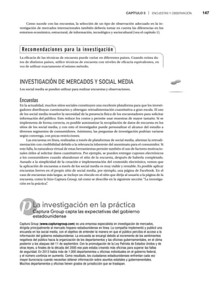 CAPÍTULO 5 | ENCUESTAS Y OBSERVACIÓN 147
p
Como sucede con las encuestas, la selección de un tipo de observación adecuado en la in-
vestigación de mercados internacionales también debería tomar en cuenta las diferencias en los
entornos económico, estructural, de información, tecnológico y sociocultural (vea el capítulo 1).
INVESTIGACIÓN DE MERCADOS Y SOCIAL MEDIA
Los social media se pueden utilizar para realizar encuestas y observaciones.
Encuestas
En la actualidad, muchos sitios sociales constituyen una excelente plataforma para que los investi-
gadores distribuyan cuestionarios y obtengan retroalimentación cuantitativa a gran escala. El uso
de los social media resuelve la necesidad de la presencia física de los encuestadores para solicitar
información del público. Esto reduce los costos y permite usar muestras de mayor tamaño. Si se
implementa de forma correcta, es posible automatizar la recopilación de datos de encuesta en los
sitios de los social media, y con esto el investigador puede personalizar el alcance del estudio a
diversos segmentos de consumidores. Asimismo, las preguntas de investigación podrían variarse
según convenga, con pocas restricciones.
Las encuestas en línea, realizadas a través de plataformas de social media, alientan la retroali-
mentación con credibilidad debido a la relevancia inherente del anonimato para el consumidor. Si
esto falla, la naturaleza virtual de estas herramientas permite también el uso de factores motivacio-
nales útiles al solicitar datos cuantitativos. Por ejemplo, se pueden entregar cupones electrónicos
a los consumidores cuando abandonan el sitio de la encuesta, después de haberla completado.
Aunado a la simplicidad de la creación e implementación del contenido electrónico, vemos que
la aplicación de encuestas a través de los social media es muy viable y rentable. Es posible aplicar
encuestas breves en el propio sitio de social media, por ejemplo, una página de Facebook. En el
caso de encuestas más largas, se incluye un vínculo en el sitio que dirija al usuario a la página de la
encuesta, como lo hizo Captura Group, tal como se describe en la siguiente sección “La investiga-
ción en la práctica”
.
La investigación en la práctica
Captura Group capta las expectativas del gobierno
Ca
estadounidense
Captura Group (www.capturagroup.com) es una empresa especialista en investigación de mercados,
dirigida principalmente al mercado hispano-estadounidense en línea. La compañía implementó y publicó una
encuesta en los social media, con el objetivo de entender la manera en que el público percibía el acceso a la
información del gobierno estadounidense. La encuesta se encargó debido al incremento de los sentimientos
negativos del público hacia la organización de los departamentos y las oficinas gubernamentales, en el clima
posterior a los ataques del 11 de septiembre. Con la promulgación de la Ley Patriota de Estados Unidos y de
otras leyes, a finales de la década del 2000 ese país estaba creando más oficinas para superar las fallas
de seguridad. En 2013 había más de 1,000 departamentos u oficinas individuales en el gobierno federal,
y el número continúa en aumento. Como resultado, los ciudadanos estadounidenses enfrentan cada vez
mayor burocracia cuando necesitan obtener información sobre asuntos estatales y gubernamentales.
Muchos departamentos y oficinas tienen grados de jurisdicción que se traslapan.
Recomendaciones para la investigación
La eficacia de las técnicas de encuesta puede variar en diferentes países. Cuando reúna da-
tos de distintos países, utilice técnicas de encuesta con niveles de eficacia equivalentes, en
vez de utilizar exactamente el mismo método.
 