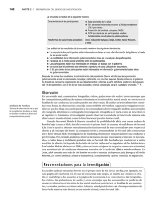148 PARTE 2 | PREPARACIÓN DEL DISEÑO DE INVESTIGACIÓN
Observación
En un sentido real, comentarios, fotografías, videos, grabaciones de audio y otros mensajes que
los consumidores publican de manera voluntaria en los sitios de los social media se convierten en
huellas de sus conductas, las cuales pueden ser observadas. El análisis de estos elementos consti-
tuye una forma de observación conocida como análisis de huellas. Algunos investigadores con-
sideran que los blogs con participación y las comunidades de investigación en línea son ejemplos
de etnografía electrónica o netnografía (investigación etnográfica en línea, como se describió en
el capítulo 4). Asimismo, el investigador puede observar la conducta de interés de manera más
directa en el mundo virtual, como lo hizo Starwood para los hoteles Aloft.
Cuando Starwood Hotels  Resorts consideró la posibilidad de abrir una nueva cadena de
hoteles bajo la marca Aloft, decidió construir el primer hotel de manera virtual dentro de Second
Life. Esto le ayudó a obtener retroalimentación fundamental de los consumidores con respecto al
diseño y al concepto del hotel. La compañía invitó a consumidores de Second Life a interactuar
en el hotel virtual Aloft. Investigadores de marketing observaron mecánicamente sus conductas y
preferencias. Por ejemplo, pudieron observar la manera en que los avatares se movían en los espa-
cios, y cuáles áreas y mobiliario gustaban más en Second Life. Los hallazgos condujeron a varios
cambios de diseño, incluyendo la decisión de incluir radios en las regaderas de las habitaciones.
Los hoteles Aloft se abrieron en 2008, y ofrecen (tanto a viajeros de negocios como a vacacionistas)
una combinación de modernos elementos tomados de la tradición clásica estadounidense. En
2014, Aloft contaba con más de 100 hoteles en todo el mundo, incluyendo Asia, Europa y el Medio
Oriente, así como América Central y Sudamérica. Actualmente la cadena continúa en expansión.
La encuesta se realizó de la siguiente manera:
Características de los participantes: ● Edad promedio de 42 años
● 501 personas iniciaron la encuesta y 385 la completaron
(78.5 por ciento)
● Proporción de hombres y mujeres: 50/50
● El 58 por ciento de los participantes estaban
familiarizados con el gobierno estadounidense
Plataformas de social media accesibles: Once, incluyendo MySpace, blogs, Twitter, Yahoo! Answers,
y otras
Los análisis de los resultados de la encuesta revelaron las siguientes tendencias:
● La mayoría de los participantes están interesados en tener acceso a la información del gobierno a través
de los social media.
● La credibilidad de la información gubernamental en línea es crucial para los participantes.
● Facebook es el medio social preferido entre los participantes.
● Los participantes están muy interesados en entablar un diálogo con el gobierno.
● Es crucial que el contenido sea relevante y oportuno; el canal utilizado es secundario.
● El 60 por ciento de los participantes están interesados en información gubernamental sobre sitios
no gubernamentales.
Después de revisar los resultados, la administración del presidente Obama admitió que la organización
gubernamental actual era demasiado compleja y deficiente, con muchas lagunas. Desde entonces, el gobierno
ha tratado de renovar la organización de sus departamentos y oficinas a partir del clima posterior a los ataques
del 11 de septiembre, con el fin de ser más accesible y menos complicado para el ciudadano promedio.11
Recomendaciones para la investigación
Es posible aplicar encuestas breves en el propio sitio de los social media, por ejemplo, en
una página de Facebook. En el caso de encuestas más largas, se inserta un vínculo en el si-
tio, el cual dirige a los usuarios a la página de la encuesta. Los comentarios, las fotografías,
los videos, las grabaciones de audio y otros mensajes que los consumidores publican de
manera voluntaria en los sitios de los social media se convierten en huellas de sus conduc-
tas, las cuales pueden ser observadas. Además, usted podrá observar el comportamiento de
interés de manera más directa en un mundo virtual, como Second Life.
análisis de huellas
Técnica de observación en la que
la recopilación de datos se basa
en huellas o evidencia física del
comportamiento previo.
 