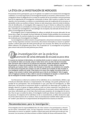 CAPÍTULO 5 | ENCUESTAS Y OBSERVACIÓN 149
LA ÉTICA EN LA INVESTIGACIÓN DE MERCADOS
El anonimato de los participantes, que en el capítulo 4 se analizó en el contexto de la investigación
cualitativa, es un tema importante en la investigación basada en encuestas y observaciones. Los in-
vestigadores tienen la obligación de no revelar los nombres de los encuestados a terceras personas
fuera de la organización de investigación, incluyendo al cliente. Sólo cuando se notifica con anti-
cipación a los encuestados y se obtiene su consentimiento antes de la aplicación de la encuesta, es
permisible revelar sus nombres al cliente. Incluso en tales situaciones, antes de revelar la informa-
ción de identificación, el investigador debe asegurarse de que el cliente no utilizará los nombres
de los participantes en actividades de ventas o que no les dará mal uso. Los errores de ética de este
tipo, cometidos por investigadores y mercadólogos sin escrúpulos, han afectado de forma muy ne-
gativa a la investigación de mercados.
El investigador tiene la responsabilidad de utilizar un método de encuesta adecuado, de una
forma ética y legal. Por ejemplo, las leyes federales de Estados Unidos prohíben las encuestas por
fax no solicitadas. En muchos estados de ese país, las llamadas telefónicas totalmente automatiza-
das (realizadas por el investigador) son ilegales.
Losinvestigadoresnodebensometeralosparticipantesasituacionesestresantes.Comentarios
como “no hay respuestas correctas o incorrectas; sólo estamos interesados en conocer su opinión”
ayudan a reducir gran parte del estrés provocado por una encuesta. Por último, las encuestas no
deben utilizarse con propósitos poco éticos. Vea el apartado de “La investigación en la práctica”
para conocer más acerca de estas prácticas poco éticas.
pLa investigación en la práctica
La promoción de ventas disfrazada de encuesta es poco ética
La
En ocasiones las empresas de telemarketing y de marketing directo se ponen en contacto con los consumidores
con el pretexto de realizar una encuesta, aunque el motivo real es cerrar una venta. Este tipo de encuestas
piden información sobre el interés por los productos del comerciante, variables demográficas y antecedentes
del participante, y el deseo del encuestado de obtener más información. Los datos obtenidos sobre los
participantes que muestran interés o solicitan más información se transmiten a los vendedores de la compañía,
con instrucciones de buscarlos para conseguir una venta. Es evidente que el propósito de estas encuestas no
es la investigación científica sino vender. A esta práctica se le conoce como sugging. Una práctica similar es el
frugging, el cual consiste en solicitar fondos aparentando que se trata de una investigación. Tanto el sugging
como el frugging son prácticas sin ética y dañan la causa de la investigación de mercados. La industria de este
g
tipo de investigación ha tomado medidas agresivas en contra de estas estrategias.12
Con frecuencia se observa la conducta de los individuos sin su conocimiento, debido a que
el hecho de informales alteraría su comportamiento. Sin embargo, esto puede quebrantar la pri-
vacidad de los participantes. Una recomendación es que, para fines de investigación, no debe
observarse a las personas en situaciones donde no esperarían ser observadas por el público. Por
ejemplo, observar a la gente en lugares públicos, como un centro comercial o una tienda de co-
mestibles, es apropiado si se siguen ciertos procedimientos. Es necesario colocar notificaciones en
esas áreas, informando que se está bajo observación para propósitos de investigación de merca-
dos. Una vez que se recaben los datos, el investigador tendrá que obtener el permiso necesario de
las personas. Si cualquiera de los individuos no da su consentimiento, se deben destruir los regis-
tros de las observaciones de su conducta. Estas recomendaciones también deben aplicarse al uso
de “cookies” para observar el comportamiento de búsqueda de los usuarios en Internet.
Recomendaciones para la investigación
El investigador tiene la responsabilidad ética de evitar someter a los participantes a situacio-
nes de estrés. Comentarios como “no hay respuestas correctas o incorrectas; sólo estamos
interesados en conocer su opinión” ayudan a reducir gran parte del estrés provocado por una
encuesta. Las encuestas y las observaciones se deben realizar de forma estrictamente ética.
 