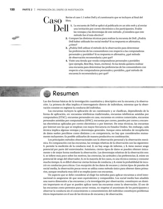 150 PARTE 2 | PREPARACIÓN DEL DISEÑO DE INVESTIGACIÓN
Revise el caso 1.1 sobre Dell y el cuestionario que se incluyen al final del
libro.
1. La encuesta de Dell se aplicó al publicarla en un sitio web y al enviar
una invitación por correo electrónico a los participantes. Evalúe
las ventajas y las desventajas de este método. ¿Considera que este
método fue el más efectivo?
2. Compare las distintas técnicas para realizar la encuesta de Dell. ¿Podría
Dell haber utilizado los social media? Si su respuesta es afirmativa,
¿cómo?
3. ¿Podría Dell utilizar el método de la observación para determinar
las preferencias de los consumidores con respecto a las computadoras
personales y portátiles? Si su respuesta es afirmativa, ¿qué método
de observación recomendaría y por qué?
4. Visite una tienda que venda computadoras personales y portátiles
(por ejemplo, Best Buy, Sears, etcétera). Si esa tienda quisiera realizar
una encuesta para determinar las preferencias de los consumidores con
respecto a las computadoras personales y portátiles, ¿qué método de
encuesta le recomendaría y por qué?
Resumen
Las dos formas básicas de la investigación cuantitativa y descriptiva son la encuesta y la observa-
ción. La primera de ellas implica el interrogatorio directo de individuos, mientras que la obser-
vación consiste en registrar la conducta del individuo.
Las encuestas incluyen la aplicación de un cuestionario y se clasifican, dependiendo de la
forma de aplicación, en: encuestas telefónicas tradicionales, encuestas telefónicas asistidas por
computadora (ETAC), encuestas personales en casa, encuestas en centros comerciales, encuestas
personales asistidas por computadora (EPAC), encuestas por correo, paneles por correo y encues-
tas electrónicas aplicadas por correo electrónico o por Internet. De estas técnicas, las encuestas
por Internet son las que se emplean con mayor frecuencia en Estados Unidos. Sin embargo, cada
técnica implica algunas ventajas y desventajas generales. Aunque estos métodos de recopilación
de datos suelen percibirse como distintos y en competencia, no hay que considerarlos mutua-
mente excluyentes. Es posible utilizarlos de manera productiva en combinación.
Los principales métodos observacionales son la observación personal y la observación mecá-
nica. En comparación con las encuestas, las ventajas relativas de la observación son las siguientes:
1. permite la medición de la conducta real, 2. no hay sesgo de informe, y 3. tiene menor sesgo
potencial por parte del entrevistador. Asimismo, ciertos tipos de datos se pueden obtener única-
mente o de mejor forma mediante la observación. Las desventajas relativas de la observación son:
1. se infiere muy poco sobre los motivos, las creencias, las actitudes y las preferencias; 2. existe un
potencial de sesgo del observador; 3. en la mayoría de los casos, es una técnica costosa y consume
mucho tiempo; 4. es difícil observar ciertas formas de conducta; y 5. existe la probabilidad de incu-
rrir en conductas poco éticas. Con excepción de los datos de escaneo y ciertos tipos de paneles de
social media, la observación pocas veces se utiliza como método único para obtener datos prima-
rios, aunque resultaría muy útil si se emplea junto con encuestas.
Un aspecto que se debe considerar al elegir los métodos para aplicar encuestas a nivel inter-
nacional es asegurarse de que sean equivalentes y comparables. Los social media han añadido
una nueva dimensión a las encuestas y a la investigación por observación; constituyen un domi-
nio importante en el que se pueden aplicar tanto las encuestas como la observación. El uso de
las encuestas como pretextos para cerrar ventas, no respetar el anonimato de los participantes y
observar la conducta sin el conocimiento o consentimiento del individuo constituyen problemas
éticos importantes en el uso de las técnicas de encuesta y de observación.
Caso
Dell
 