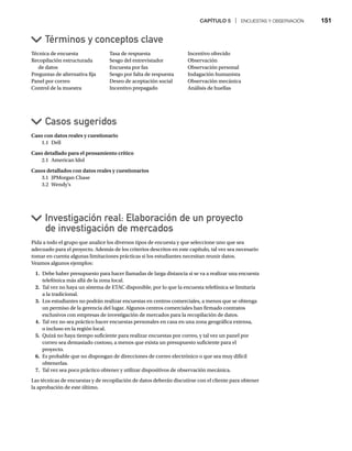 CAPÍTULO 5 | ENCUESTAS Y OBSERVACIÓN 151
Técnica de encuesta
Recopilación estructurada
de datos
Preguntas de alternativa fija
Panel por correo
Control de la muestra
Tasa de respuesta
Sesgo del entrevistador
Encuesta por fax
Sesgo por falta de respuesta
Deseo de aceptación social
Incentivo prepagado
Incentivo ofrecido
Observación
Observación personal
Indagación humanista
Observación mecánica
Análisis de huellas
Caso con datos reales y cuestionario
1.1 Dell
Caso detallado para el pensamiento crítico
2.1 American Idol
Casos detallados con datos reales y cuestionarios
3.1 JPMorgan Chase
3.2 Wendy’s
Casos sugeridos
Términos y conceptos clave
Investigación real: Elaboración de un proyecto
de investigación de mercados
Pida a todo el grupo que analice los diversos tipos de encuesta y que seleccione uno que sea
adecuado para el proyecto. Además de los criterios descritos en este capítulo, tal vez sea necesario
tomar en cuenta algunas limitaciones prácticas si los estudiantes necesitan reunir datos.
Veamos algunos ejemplos:
1. Debe haber presupuesto para hacer llamadas de larga distancia si se va a realizar una encuesta
telefónica más allá de la zona local.
2. Tal vez no haya un sistema de ETAC disponible, por lo que la encuesta telefónica se limitaría
a la tradicional.
3. Los estudiantes no podrán realizar encuestas en centros comerciales, a menos que se obtenga
un permiso de la gerencia del lugar. Algunos centros comerciales han firmado contratos
exclusivos con empresas de investigación de mercados para la recopilación de datos.
4. Tal vez no sea práctico hacer encuestas personales en casa en una zona geográfica extensa,
o incluso en la región local.
5. Quizá no haya tiempo suficiente para realizar encuestas por correo, y tal vez un panel por
correo sea demasiado costoso, a menos que exista un presupuesto suficiente para el
proyecto.
6. Es probable que no dispongan de direcciones de correo electrónico o que sea muy difícil
obtenerlas.
7. Tal vez sea poco práctico obtener y utilizar dispositivos de observación mecánica.
Las técnicas de encuestas y de recopilación de datos deberán discutirse con el cliente para obtener
la aprobación de este último.
 
