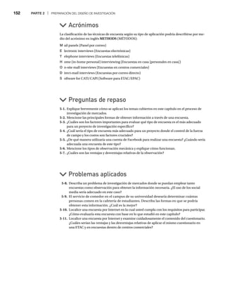 152 PARTE 2 | PREPARACIÓN DEL DISEÑO DE INVESTIGACIÓN
La clasificación de las técnicas de encuesta según su tipo de aplicación podría describirse por me-
dio del acrónimo en inglés METHODS (MÉTODOS):
M ail panels (Panel por correo)
E lectronic interviews (Encuestas electrónicas)
T elephone interviews (Encuestas telefónicas)
H ome (in-home personal) interviewing (Encuestas en casa [personales en casa])
O n-site mall interviews (Encuestas en centros comerciales)
D irect-mail interviews (Encuestas por correo directo)
S oftware for CATI/CAPI (Software para ETAC/EPAC)
Acrónimos
Preguntas de repaso
Problemas aplicados
5-1. Explique brevemente cómo se aplican los temas cubiertos en este capítulo en el proceso de
investigación de mercados.
5-2. Mencione las principales formas de obtener información a través de una encuesta.
5-3. ¿Cuáles son los factores importantes para evaluar qué tipo de encuesta es el más adecuado
para un proyecto de investigación específico?
5-4. ¿Cuál sería el tipo de encuesta más adecuado para un proyecto donde el control de la fuerza
de campo y los costos son factores cruciales?
5-5. ¿De qué manera utilizaría una cuenta de Facebook para realizar una encuesta? ¿Cuándo sería
adecuada una encuesta de este tipo?
5-6. Mencione los tipos de observación mecánica y explique cómo funcionan.
5-7. ¿Cuáles son las ventajas y desventajas relativas de la observación?
5-8. Describa un problema de investigación de mercados donde se puedan emplear tanto
encuestas como observación para obtener la información necesaria. ¿El uso de los social
media sería adecuado en este caso?
5-9. El servicio de comedor en el campus de su universidad desearía determinar cuántas
personas comen en la cafetería de estudiantes. Describa las formas en que se podría
obtener esta información. ¿Cuál es la mejor?
5-10. Localice una encuesta por Internet en la cual usted cumpla con los requisitos para participar.
¿Cómo evaluaría esta encuesta con base en lo que estudió en este capítulo?
5-11. Localice una encuesta por Internet y examine cuidadosamente el contenido del cuestionario.
¿Cuáles serían las ventajas y las desventajas relativas de aplicar el mismo cuestionario en
una ETAC y en encuestas dentro de centros comerciales?
 