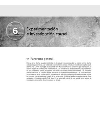 Experimentación
e investigación causal
El tema de los diseños causales se introdujo en el capítulo 3, donde se analizó su relación con los diseños
exploratorios y descriptivos, y se habló de la experimentación como su método principal. En este capítulo anali-
zaremos más a fondo el concepto de causalidad. Para ello, se identifican las condiciones que ésta requiere, se
examina el papel de la validez en la experimentación, y se consideran las variables extrañas y los procedimien-
tos para controlarlas. Además, se presenta una clasificación de los diseños experimentales y se consideran
diseños específicos, así como las ventajas relativas de los experimentos de laboratorio y de campo. Asimismo,
nos ocuparemos de las consideraciones implicadas en la realización de investigación experimental al estudiar
los mercados internacionales y el impacto de los social media. También se analizarán varios problemas éticos
que surgen en la experimentación. En la figura 6.1 se presenta la relación de este capítulo con el proceso de
investigación de mercados. Comencemos con un ejemplo.
Panorama general
6
 