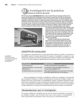 156 PARTE 2 | PREPARACIÓN DEL DISEÑO DE INVESTIGACIÓN
p
CONCEPTO DE CAUSALIDAD
Por lo general, la experimentación se utiliza para inferir relaciones causales. El concepto de
causalidad requiere de alguna explicación. El concepto de causalidad es complejo y su sig-
nificado para una persona común es muy diferente que para un científico. Una afirmación como
“X causa
X Y” tendrá los siguientes significados para una persona común y para un científico.
Y
Y
La investigación en la práctica
Compras en el punto de venta
Co
Rite Aid Drug Company (www.riteaid.com) llevó a cabo un experimento para examinar la eficacia de los
anuncios de radio dentro de las tiendas para inducir compras en el punto de venta (PDV). Se seleccionaron
20 farmacias estadísticamente compatibles con base en el tamaño de la tienda, su ubicación geográfica, su
antigüedad y la afluencia de clientes. La mitad de las tiendas se seleccionaron al azar como tiendas de prueba,
mientras que la otra mitad conformó el grupo de tiendas de control. En las tiendas de prueba se transmitieron
los anuncios de radio, en tanto que en los puntos de venta de las tiendas de control se eliminaron los sistemas
de radio. Se realizó un rastreo de datos en términos de volumen de unidades y ventas en dólares siete días
antes del experimento, durante las cuatro semanas que duró éste y siete días después de que concluyó.
Los productos monitoreados variaban desde artículos de bajo
costo hasta enseres menores para la cocina. Los resultados
indicaron que las ventas de los productos anunciados en las
tiendas de prueba, como mínimo, se duplicaron. A partir de
esta evidencia, Rite Aid concluyó que la publicidad por radio
dentro de la tienda era sumamente eficiente para inducir
las compras en los puntos de venta, así que decidió
continuar presentándola.
El estudio fue patrocinado por Anheuser-Busch,
Pepsi, Pfizer, Procter  Gamble y Ralston-Purina. Todas
estas empresas venden productos que se benefician de
la publicidad en los puntos de compra. Con base en los
resultados, las compañías decidieron incrementar su
presupuesto promocional en los puntos de compra.1
Fuente:
Kristoffer
Tripplaar
/
Alamy
:
Significado común Significado científico
X es la única causa de
X Y.
Y
Y X es sólo una de las diversas causas posibles de
X Y.
Y
Y
X siempre debe conducir a
X Y (
Y X es una causa
X
determinista de Y).
Y
Y
La ocurrencia de X hace más probable la ocurrencia de
X Y
(X es una causa probabilística de
X Y).
Es posible demostrar que X es una causa de
X Y.
Y
Y Nunca podemos demostrar que X es una causa de
X Y. En el mejor
Y
Y
de los casos, podemos inferir que X es una causa de
X Y.
Y
Y
Para la investigación de mercados, el significado científico de causalidad es más adecuado
que su significado cotidiano. Los efectos de marketing son causados por múltiples variables, y la
relación entre causa y efecto tiende a ser probabilística. Además, no podemos demostrar causali-
dad (es decir, demostrarla de manera concluyente); sólo podemos inferir una relación de causa y
efecto. En otras palabras, es posible que la verdadera relación causal, en caso de que exista alguna,
no logre identificarse. El concepto de causalidad quedará más claro al analizar sus condiciones.
Recomendaciones para la investigación
El concepto científico de causalidad reconoce que los efectos de marketing son causados
por múltiples variables, y que la relación entre causa y efecto tiende a ser probabilística.
Sólo se puede inferir una relación de causa y efecto, pero no es posible demostrarla.
causalidad
Se presenta cuando la
ocurrencia de X incrementa
la probabilidad de la
ocurrencia de Y.
 