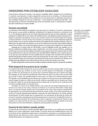 CAPÍTULO 6 | EXPERIMENTACIÓN E INVESTIGACIÓN CAUSAL 157
CONDICIONES PARA ESTABLECER CAUSALIDAD
Antes de hacer inferencias causales, o de suponer causalidad, deben satisfacerse tres condiciones:
1. variación concomitante, 2. orden temporal de ocurrencia de las variables, y 3. eliminación de
otros factores causales posibles. Estas condiciones son necesarias, pero no suficientes, para demos-
trar causalidad. Ninguna de esas tres condiciones —como tampoco la combinación de ellas— per-
mite demostrar de manera contundente que existe una relación causal. A continuación se explica-
rán tales condiciones con mayor detalle.
Variación concomitante
La variación concomitante es el grado en que una causa, X, y un efecto,
X
X Y, ocurren o varían juntos
Y
Y
de la manera en que predice la hipótesis considerada. Es el grado de relación o correlación entre
X y
X Y. Por ejemplo, la gerencia de una tienda departamental cree que las ventas dependen en gran
Y
Y
medida de la calidad del servicio dentro del establecimiento. Esta hipótesis podría examinarse eva-
luando la variación concomitante. En este caso, el factor causal X es el servicio dentro de la tienda,
X
y el factor del efecto Y son las ventas. Una variación concomitante que apoye la hipótesis implicaría
Y
que las tiendas con un servicio satisfactorio dentro del establecimiento también tendrían ventas sa-
tisfactorias. De igual modo, las tiendas con un servicio deficiente mostrarían cifras desfavorables de
ventas. Por otro lado, si se encuentra el patrón opuesto, se concluye que la hipótesis es insostenible.
Suponga que se reúnen datos de 100 tiendas, y que los hallazgos revelan que aquéllas con un
servicio satisfactorio también tienen ventas satisfactorias. Con base en esta evidencia, ¿podríamos
concluir que un servicio de alta calidad en la tienda causa mayores ventas? ¡Por supuesto que no! Todo
lo que podría decirse es que esa asociación hace más defendible la hipótesis, pero no que la demues-
tra. ¿Y qué hay acerca del efecto de otros posibles factores causales como el tamaño de la tienda? Las
tiendas más grandes tendrán mayores ventas que las pequeñas. De este modo, a menos que se consi-
dere (controle) el efecto de otros factores que afectan las ventas (como el tamaño de la tienda), no es
posible decir algo definitivo acerca de la relación entre el servicio de la tienda y sus ventas.
Elordentemporaldeocurrenciadelasvariablesayudaráaentendermejorelconceptodecausalidad.
Orden temporal de la ocurrencia de las variables
La condición del orden temporal de ocurrencia afirma que el evento causante debe ocurrir antes
o al mismo tiempo que el efecto; es decir, nunca ocurrirá después. Por definición, es imposible
que un efecto sea provocado por un evento que se presenta después de que el efecto tuvo lugar.
Sin embargo, en una relación es posible que cada evento sea tanto una causa como un efecto del
otro evento. Es decir, una variable puede ser una causa y un efecto en la misma relación causal.
Por ejemplo, es más probable que los clientes que compran con frecuencia en una tienda departa-
mental tengan la tarjeta de crédito de esa tienda. Además, es probable que los clientes que tienen
la tarjeta de crédito de una tienda departamental compren ahí con frecuencia, de modo que cada
una de las variables puede ser causa de la otra.
Considere el servicio en el establecimiento y las ventas de una tienda departamental. Si tal
servicio es la causa de las ventas, entonces las mejoras en el servicio deben haber tenido lugar
antes, o al menos al mismo tiempo, que el incremento en las ventas. Esas mejoras consistirían en
la capacitación o la contratación de más personal de ventas. Luego, en los meses posteriores, las
ventas de la tienda departamental deberían aumentar. De forma alternativa, las ventas podrían
incrementarse al mismo tiempo que la capacitación o la contratación de personal de ventas adi-
cional. Por otro lado, suponga que una tienda experimenta un incremento considerable en las ven-
tas y luego decide usar parte de ese dinero para volver a capacitar a su personal de ventas, lo cual
conduce a un mejor servicio. En este caso, el servicio en el establecimiento no puede ser la causa
del aumento en las ventas. Más bien, la hipótesis contraria podría ser factible.
Ausencia de otros factores causales posibles
La ausencia de otros factores causales posibles significa que el factor o la variable que se investiga
debería ser la única explicación causal posible. El servicio dentro del establecimiento sería una
causa de las ventas, si podemos asegurar que se mantuvieron constantes o se controlaron todos los
demás factores que afectan las ventas, como los precios, la publicidad, el nivel de distribución, la
calidad del producto, la competencia, etcétera.
variación concomitante
Una condición para inferir
causalidad que requiere que
una causa, X, y un efecto, Y,
X
ocurran o varíen juntos, como
lo predice la hipótesis
considerada.
 