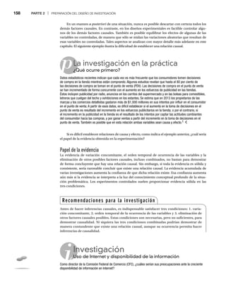 158 PARTE 2 | PREPARACIÓN DEL DISEÑO DE INVESTIGACIÓN
En un examen a posteriori de una situación, nunca es posible descartar con certeza todos los
i
demás factores causales. En contraste, en los diseños experimentales es factible controlar algu-
nos de los demás factores causales. También es posible equilibrar los efectos de algunas de las
variables no controladas, de manera que sólo se midan las variaciones aleatorias que resultan de
esas variables no controladas. Tales aspectos se analizan con mayor detalle más adelante en este
capítulo. El siguiente ejemplo ilustra la dificultad de establecer una relación causal.
pLa investigación en la práctica
¿Qué ocurre primero?
¿Q
Datos estadísticos recientes indican que cada vez es más frecuente que los consumidores tomen decisiones
de compra en la tienda mientras están comprando. Algunos estudios revelan que hasta el 80 por ciento de
las decisiones de compra se toman en el punto de venta (PDV). Las decisiones de compra en el punto de venta
se han incrementado de forma concurrente con el aumento en los esfuerzos de publicidad en las tiendas.
Éstos incluyen publicidad por radio, anuncios en los carritos del supermercado y en las bolsas para comestibles,
letreros que cuelgan del techo y exhibiciones en los estantes. Se estima que en 2013 los propietarios de las
marcas y los comercios detallistas gastaron más de $1,000 millones en sus intentos por influir en el consumidor
en el punto de venta. A partir de esos datos, es difícil establecer si el aumento en la toma de decisiones en el
punto de venta es resultado del incremento en los esfuerzos publicitarios en la tienda; o por el contrario, si
el incremento en la publicidad en la tienda es el resultado de los intentos por captar las actitudes cambiantes
del consumidor hacia las compras, y por ganar ventas a partir del incremento en la toma de decisiones en el
punto de venta. También es posible que en esta relación ambas variables sean causa y efecto.2
Si es difícil establecer relaciones de causa y efecto, como indica el ejemplo anterior, ¿cuál sería
el papel de la evidencia obtenida en la experimentación?
Papel de la evidencia
La evidencia de variación concomitante, el orden temporal de ocurrencia de las variables y la
eliminación de otros posibles factores causales, incluso combinados, no bastan para demostrar
de forma concluyente que hay una relación causal. Sin embargo, si toda la evidencia es sólida y
consistente, sería razonable concluir que existe una relación causal. La evidencia acumulada de
varias investigaciones aumenta la confianza de que dicha relación existe. Esa confianza aumenta
aún más si la evidencia se interpreta a la luz del conocimiento conceptual profundo de la situa-
ción problemática. Los experimentos controlados suelen proporcionar evidencia sólida en las
tres condiciones.
Investigación
Uso de Internet y disponibilidad de la información
Us
Como director de la Comisión Federal de Comercio (CFC), ¿cuáles serían sus preocupaciones ante la creciente
disponibilidad de información en Internet?
Recomendaciones para la investigación
Antes de hacer inferencias causales, es indispensable satisfacer tres condiciones: 1. varia-
ción concomitante, 2. orden temporal de la ocurrencia de las variables y 3. eliminación de
otros factores causales posibles. Estas condiciones son necesarias, pero no suficientes, para
demostrar causalidad. Ni siquiera las tres condiciones combinadas podrían demostrar de
manera contundente que existe una relación causal, aunque su ocurrencia permita hacer
inferencias de causalidad.
 