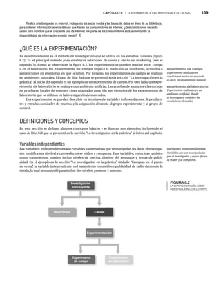 CAPÍTULO 6 | EXPERIMENTACIÓN E INVESTIGACIÓN CAUSAL 159
¿QUÉ ES LA EXPERIMENTACIÓN?
La experimentación es el método de investigación que se utiliza en los estudios causales (figura
6.2). Es el principal método para establecer relaciones de causa y efecto en marketing (vea el
capítulo 3). Como se observa en la figura 6.2, los experimentos se pueden realizar en el campo
o en el laboratorio. Un experimento de campo implica la medición de conductas, actitudes o
percepciones en el entorno en que ocurren. Por lo tanto, los experimentos de campo se realizan
en ambientes naturales. El caso de Rite Aid que se presentó en la sección “La investigación en la
práctica” al inicio del capítulo es un ejemplo de un experimento de campo. Por otro lado, un expe-
rimento de laboratorio se realiza en un ambiente artificial. Las pruebas de anuncios y las cocinas
de prueba en locales de teatros o cines adaptados para ello son ejemplos de los experimentos de
laboratorio que se utilizan en la investigación de mercados.
Los experimentos se pueden describir en términos de variables independientes, dependien-
tes y extrañas; unidades de prueba; y la asignación aleatoria al grupo experimental y al grupo de
control.
DEFINICIONES Y CONCEPTOS
En esta sección se definen algunos conceptos básicos y se ilustran con ejemplos, incluyendo el
caso de Rite Aid que se presentó en la sección “La investigación en la práctica” al inicio del capítulo.
Variables independientes
Las variables independientes son variables o alternativas que se manipulan (es decir, el investiga-
dor modifica sus niveles) y cuyos efectos se miden y comparan. Esas variables, conocidas también
como tratamientos, pueden incluir niveles de precios, diseños del empaque y temas de publi-
cidad. En el ejemplo de la sección “La investigación en la práctica” titulado “Compras en el punto
de venta”
, la variable independiente o el tratamiento consistió en publicidad de radio dentro de la
tienda, la cual se manipuló para incluir dos niveles: presente y ausente.
Realice una búsqueda en Internet, incluyendo los social media y las bases de datos en línea de su biblioteca,
para obtener información acerca del uso que hacen los consumidores de Internet. ¿Qué condiciones necesita
usted para concluir que el creciente uso de Internet por parte de los consumidores está aumentando la
disponibilidad de información en este medio?
FIGURA 6.2
LA EXPERIMENTACIÓN COMO
INVESTIGACIÓN CONCLUYENTE
Investigación
concluyente
Descriptiva Causal
Experimentación
Experimento
de campo
Experimento
de laboratorio
experimento de campo
Experimento realizado en
condiciones reales del mercado,
es decir, en un ambiente natural.
experimento de laboratorio
Experimento realizado en un
ambiente artificial, donde
el investigador establece las
condiciones deseadas.
variables independientes
Variables que son manipuladas
por el investigador y cuyos efectos
se miden y se comparan.
 