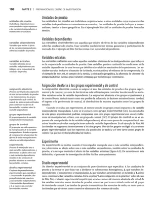 160 PARTE 2 | PREPARACIÓN DEL DISEÑO DE INVESTIGACIÓN
Unidades de prueba
Las unidades de prueba son individuos, organizaciones u otras entidades cuya respuesta a las
variables independientes o tratamientos se examina. Las unidades de prueba incluyen a consu-
midores, tiendas o áreas geográficas. En el ejemplo de Rite Aid las unidades de prueba fueron las
tiendas.
Variables dependientes
Las variables dependientes son aquellas que miden el efecto de las variables independientes
sobre las unidades de prueba. Esas variables pueden incluir ventas, ganancias y participación de
mercado. En el ejemplo de Rite Aid las ventas eran la variable dependiente.
Variables extrañas
Las variables extrañas son todas aquellas variables distintas de las independientes que influyen
en la respuesta de las unidades de prueba. Esas variables pueden confundir las mediciones de la
variable dependiente de una forma que debilite o invalide los resultados del experimento. Las va-
riables extrañas incluyen el tamaño de la tienda, su ubicación y el esfuerzo de la competencia. En
el ejemplo de Rite Aid, el tamaño de la tienda, la ubicación geográfica, la afluencia de clientes y la
antigüedad de las tiendas eran variables extrañas que tuvieron que controlarse.
Asignación aleatoria a los grupos experimental y de control
La asignación aleatoria consiste en asignar al azar las unidades de prueba a los grupos experi-
mental y de control, y es una de las técnicas más utilizadas para controlar los efectos de las varia-
bles extrañas sobre la variable dependiente. La asignación aleatoria a los grupos experimental y
de control busca reducir tanto como sea posible la influencia de factores extraños (como la edad,
el ingreso o la preferencia de marca), al distribuirlos de manera equitativa entre los grupos de
estudio.
Cuando se realiza un experimento, al menos uno de los grupos estará expuesto a la variable
independiente manipulada. A éste se le conoce como grupo experimental (GE). Los resultados
de este grupo experimental podrían compararse con otro grupo experimental con un nivel dife-
rente de manipulación, o bien, con un grupo de control (GC). El grupo de control no se ve ex-
puesto a la manipulación de la variable independiente y sirve como punto de comparación al exa-
minar los efectos de tales manipulaciones sobre la variable dependiente. En el ejemplo de Rite Aid
las tiendas se asignaron aleatoriamente a los dos grupos. Uno de los grupos se eligió al azar como
grupo experimental (el cual fue expuesto a la publicidad de radio), y el otro sirvió como grupo de
control (ya que no recibió publicidad de radio).
Experimento
Un experimento se realiza cuando el investigador manipula una o más variables independien-
tes y determina su efecto sobre una o más variables dependientes, medido sobre las unidades de
prueba, a la vez que controla el efecto de las variables extrañas (figura 6.3). De acuerdo con esta
definición, el proyecto de investigación de Rite Aid fue un experimento.
Diseño experimental
Un diseño experimental es un conjunto de procedimientos que especifica: 1. las unidades de
prueba y la forma en que éstas van a dividirse en submuestras homogéneas, 2. qué variables in-
dependientes o tratamientos se manipularán, 3. qué variables dependientes se medirán y 4. cómo
van a controlarse las variables extrañas. En la sección “La investigación en la práctica” sobre el caso
de Rite Aid, el diseño experimental requirió que se seleccionara de manera aleatoria a la mitad de
los establecimientos como tiendas de prueba, mientras que la otra mitad conformó el grupo
de tiendas de control. Las tiendas de prueba transmitieron los anuncios de radio, en tanto que en
las tiendas que sirvieron como control se eliminaron los sistemas de radio.
unidades de prueba
Individuos, organizaciones u
otras entidades cuyas respuestas
a las variables independientes o
tratamientos se estudian.
variables dependientes
Variables que miden el efecto
de las variables independientes
sobre las unidades de prueba.
variables extrañas
Variables distintas de las
variables independientes que
influyen en la respuesta de las
unidades de prueba.
asignación aleatoria
Proceso que implica la asignación
al azar de las unidades de prueba
y los tratamientos a los grupos
experimentales y de control. Es
una de las técnicas más utilizadas
para controlar los efectos de
las variables extrañas sobre la
variable dependiente.
grupo experimental
El grupo expuesto a la variable
independiente manipulada.
grupo de control
El grupo que no está expuesto a
la manipulación de la variable
independiente. Brinda un punto
de comparación al examinar los
efectos de tales manipulaciones
sobre la variable dependiente.
experimento
Proceso de manipular una o
más variables independientes, y
determinar su efecto sobre una
o más variables dependientes,
medido en las unidades de
prueba, mientras se controlan
las variables extrañas.
diseño experimental
Conjunto de procedimientos
experimentales que especifican
1. las unidades de prueba y los
procedimientos de muestreo,
2. las variables independientes,
3. las variables dependientes
y 4. la manera de controlar
las variables extrañas.
 