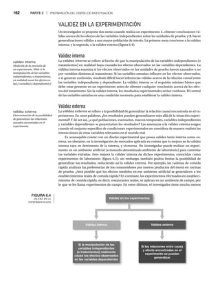 162 PARTE 2 | PREPARACIÓN DEL DISEÑO DE INVESTIGACIÓN
VALIDEZ EN LA EXPERIMENTACIÓN
Un investigador se propone dos metas cuando realiza un experimento: 1. obtener conclusiones vá-
lidas acerca de los efectos de las variables independientes sobre las unidades de prueba, y 2. hacer
generalizaciones válidas a una mayor población de interés. La primera meta concierne a la validez
interna; y la segunda, a la validez externa (figura 6.4).
Validez interna
La validez interna se refiere al hecho de que la manipulación de las variables independientes (o
tratamientos) en realidad haya causado los efectos observados en las variables dependientes. La
validez interna examina si los efectos observados en las unidades de prueba fueron causados o no
por variables distintas al tratamiento. Si las variables extrañas influyen en los efectos observados,
o si generan confusión, resultará difícil hacer inferencias válidas acerca de la relación causal entre
las variables independiente y dependiente. La validez interna es el requisito mínimo básico que
debe estar presente en un experimento antes de obtener cualquier conclusión acerca de los efec-
tos del tratamiento. Sin la validez interna, los resultados experimentales serían confusos. El control
de las variables extrañas es una condición necesaria para establecer la validez interna.
Validez externa
La validez externa se refiere a la posibilidad de generalizar la relación causal encontrada en el ex-
perimento. En otras palabras, ¿los resultados pueden generalizarse más allá de la situación experi-
mental? Y de ser así, ¿a qué poblaciones, escenarios, marcos temporales, variables independientes
y variables dependientes se proyectarían los resultados? Las amenazas a la validez externa surgen
cuando el conjunto específico de condiciones experimentales no considera de manera realista las
interacciones de otras variables relevantes en el mundo real.
Es aconsejable contar con un diseño experimental que posea validez tanto interna como ex-
terna; no obstante, en la investigación de mercados aplicada es común que la mejora en la validez
interna vaya en detrimento de la externa, y viceversa. Un investigador puede realizar un experi-
mento en un ambiente artificial (a menudo denominado ambiente de laboratorio) para controlar
las variables extrañas. Esto mejora la validez interna de dichos experimentos, conocidos como
experimentos de laboratorio (figura 6.2); sin embargo, también podría limitar la posibilidad de
generalizar los resultados, reduciendo así la validez externa. Por ejemplo, las cadenas de comida
rápida analizan las preferencias de los consumidores por nuevos productos del menú en cocinas
de prueba. ¿Será posible que los efectos medidos en ese ambiente artificial se generalicen a los
establecimientos reales de comida rápida? En contraste, los experimentos efectuados en estableci-
mientos de comida rápida, es decir, restaurantes reales, se aplican en un ambiente de campo, por
lo que se les llama experimentos de campo. En estos últimos, el investigador tiene mucho menos
FIGURA 6.4
VALIDEZ EN LA
EXPERIMENTACIÓN
Validez en los experimentos
Validez interna Validez externa
Si la manipulación de las
variables independientes
(o tratamientos) realmente
causó los efectos observados
en las variables dependientes
Si las relaciones entre causa
y efecto encontradas en el
experimento se pueden
generalizar
validez interna
Medición de la precisión de
un experimento. Mide si la
manipulación de las variables
independientes, o tratamientos,
en realidad causó los efectos en
la(s) variable(s) dependiente(s).
validez externa
Determinación de la posibilidad
de generalizar las relaciones
causales encontradas en el
experimento.
 
