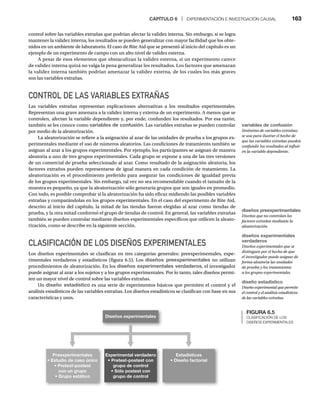 CAPÍTULO 6 | EXPERIMENTACIÓN E INVESTIGACIÓN CAUSAL 163
control sobre las variables extrañas que podrían afectar la validez interna. Sin embargo, si se logra
mantener la validez interna, los resultados se pueden generalizar con mayor facilidad que los obte-
nidos en un ambiente de laboratorio. El caso de Rite Aid que se presentó al inicio del capítulo es un
ejemplo de un experimento de campo con un alto nivel de validez externa.
A pesar de esos elementos que obstaculizan la validez externa, si un experimento carece
de validez interna quizá no valga la pena generalizar los resultados. Los factores que amenazan
la validez interna también podrían amenazar la validez externa, de los cuales los más graves
son las variables extrañas.
CONTROL DE LAS VARIABLES EXTRAÑAS
Las variables extrañas representan explicaciones alternativas a los resultados experimentales.
Representan una grave amenaza a la validez interna y externa de un experimento. A menos que se
controlen, afectan la variable dependiente y, por ende, confunden los resultados. Por esa razón,
también se les conoce como variables de confusión. Las variables extrañas se pueden controlar
por medio de la aleatorización.
La aleatorización se refiere a la asignación al azar de las unidades de prueba a los grupos ex-
perimentales mediante el uso de números aleatorios. Las condiciones de tratamiento también se
asignan al azar a los grupos experimentales. Por ejemplo, los participantes se asignan de manera
aleatoria a uno de tres grupos experimentales. Cada grupo se expone a una de las tres versiones
de un comercial de prueba seleccionado al azar. Como resultado de la asignación aleatoria, los
factores extraños pueden representarse de igual manera en cada condición de tratamiento. La
aleatorización es el procedimiento preferido para asegurar las condiciones de igualdad previa
de los grupos experimentales. Sin embargo, tal vez no sea recomendable cuando el tamaño de la
muestra es pequeño, ya que la aleatorización sólo generaría grupos que son iguales en promedio.
Con todo, es posible comprobar si la aleatorización ha sido eficaz midiendo las posibles variables
extrañas y comparándolas en los grupos experimentales. En el caso del experimento de Rite Aid,
descrito al inicio del capítulo, la mitad de las tiendas fueron elegidas al azar como tiendas de
prueba, y la otra mitad conformó el grupo de tiendas de control. En general, las variables extrañas
también se pueden controlar mediante diseños experimentales específicos que utilicen la aleato-
rización, como se describe en la siguiente sección.
CLASIFICACIÓN DE LOS DISEÑOS EXPERIMENTALES
Los diseños experimentales se clasifican en tres categorías generales: preexperimentales, expe-
rimentales verdaderos y estadísticos (figura 6.5). Los diseños preexperimentales no utilizan
procedimientos de aleatorización. En los diseños experimentales verdaderos, el investigador
puede asignar al azar a los sujetos y a los grupos experimentales. Por lo tanto, tales diseños permi-
ten un mayor nivel de control sobre las variables extrañas.
Un diseño estadístico es una serie de experimentos básicos que permiten el control y el
análisis estadísticos de las variables extrañas. Los diseños estadísticos se clasifican con base en sus
características y usos.
FIGURA 6.5
CLASIFICACIÓN DE LOS
DISEÑOS EXPERIMENTALES
Diseños experimentales
Preexperimentales
t Estudio de caso único
t Pretest-postest
con un grupo
t Grupo estático
Experimental verdadero
t Pretest-postest con
grupo de control
t Sólo postest con
grupo de control
Estadísticos
t Diseño factorial
variables de confusión
Sinónimo de variables extrañas;
se usa para ilustrar el hecho de
que las variables extrañas pueden
confundir los resultados al influir
en la variable dependiente.
diseños preexperimentales
Diseños que no controlan los
factores extraños mediante la
aleatorización.
diseños experimentales
verdaderos
Diseños experimentales que se
distinguen por el hecho de que
el investigador puede asignar de
forma aleatoria las unidades
de prueba y los tratamientos
a los grupos experimentales.
diseño estadístico
Diseño experimental que permite
el control y el análisis estadísticos
de las variables extrañas.
 