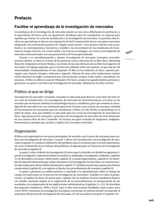 xvii
Prefacio
Facilitar el aprendizaje de la investigación de mercados
La enseñanza de la investigación de mercados puede ser una tarea difícil para los profesores; y
el aprendizaje del tema suele ser igualmente desafiante para los estudiantes, en especial para
aquellos que toman un curso de introducción a la investigación de mercados. La presente obra fa-
cilita ese aprendizaje al ofrecer una exposición de fácil comprensión de los conceptos esenciales
adoptando una orientación práctica de “hágalo usted mismo”. Esta primera edición está actua-
lizada y es contemporánea, ilustrativa y sensible a las necesidades de los estudiantes de licen-
ciatura; integra Internet, los social media y las nuevas tecnologías, así como la investigación de
mercados internacionales con una postura ética de forma generalizada.
Gracias a su retroalimentación y aliento, Investigación de mercados: Conceptos esenciales,
primera edición, se basa en el éxito de las primeras cuatro ediciones de mi libro Basic Marketing
Research: Integration of Social Media, y en el éxito de las seis ediciones de mi libro Investigación de
mercados: Un enfoque aplicado, que es el texto más utilizado sobre esta materia, ya que más de 150
universidades estadounidenses lo han adoptado. El libro se ha traducido al chino, español, por-
tugués, ruso, francés, húngaro, indonesio y japonés. Además de estas ocho traducciones, existen
varias ediciones en inglés: norteamericana, internacional, europea, india, árabe y australiana. En
resumen, el libro se utiliza en más de 100 países. Por favor, acepten mi agradecimiento personal, y
gracias por su apoyo a mis libros de investigación de mercados. ¡Realmente les debo mucho!
Público al que se dirige
Investigación de mercados: Conceptos esenciales es adecuado para llevarse como libro de texto en
un curso de introducción a la investigación de mercados de nivel licenciatura, así como en las
escuelas que no buscan enfatizar la metodología técnica y estadística, pero que enseñan la inves-
tigación de mercados con una orientación gerencial. Gracias a que cuenta con una gran cantidad
de herramientas de autoayuda para los estudiantes, el libro no sólo facilita el aprendizaje en el
salón de clases, sino que también es adecuado para los cursos de investigación de mercados en
línea. Aquí presento los conceptos y principios de investigación de mercados de nivel elemental,
de una manera fácil de leer y entender. Se incluye una gran variedad de diagramas, imágenes,
ilustraciones y ejemplos que ayudan a explicar los conceptos esenciales.
Organización
El libro está organizado en tres partes principales, de acuerdo con el marco de seis pasos para rea-
lizar una investigación de mercados. La parte 1 ofrece una introducción a la investigación de mer-
cados (capítulo 1) y analiza la definición del problema (que es el primer paso y el más importante),
así como el desarrollo de un enfoque del problema, el segundo paso en el proceso de investigación
de mercados (capítulo 2).
La parte 2 cubre el diseño de investigación (el tercer paso) y describe con detalle los siguientes ti-
pos de investigación: exploratoria (datos secundarios y sindicados, investigación cualitativa, capítulos
3 y 4); descriptiva (encuesta y observación, capítulo 5); y causal (experimentos, capítulo 6). Se descri-
ben los tipos de información que suelen obtenerse en la investigación de mercados, así como las esca-
las adecuadas para obtener dicha información (capítulo 7). También se presentan pautas para diseñar
cuestionarios (capítulo 8), y se explican el diseño y los procedimientos de muestreo (capítulo 9).
La parte 3 presenta un análisis práctico y orientado a la administración sobre el trabajo de
campo (el cuarto paso en el proceso de investigación de mercados). También se cubre la prepa-
ración y el análisis de datos (el quinto paso, capítulo 10). Se analizan técnicas estadísticas básicas
con detalle, haciendo énfasis en la explicación de los procedimientos, la interpretación de los
resultados y la comprensión de las implicaciones administrativas (capítulos 11 y 12). Se describen
dos paquetes estadísticos, SPSS y Excel. Aquí se dan instrucciones detalladas, paso a paso, para
correr SPSS. Comunicar la investigación al preparar y presentar un informe formal corresponde al
sexto paso del proceso de investigación de mercados, el cual se analiza en la parte 3 (capítulo 13).
 