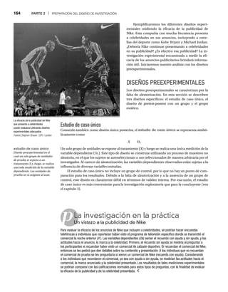 164 PARTE 2 | PREPARACIÓN DEL DISEÑO DE INVESTIGACIÓN
p
Ejemplificaremos los diferentes diseños experi-
mentales midiendo la eficacia de la publicidad de
Nike. Esta compañía con mucha frecuencia presenta
a celebridades en sus anuncios, incluyendo a estre-
llas del deporte como Kobe Bryant y Michael Jordan.
¿Debería Nike continuar presentando a celebridades
en su publicidad? ¿Es efectiva esa publicidad? La in-
vestigación experimental encaminada a medir la efi-
cacia de los anuncios publicitarios brindará informa-
ción útil. Iniciaremos nuestro análisis con los diseños
preexperimentales.
DISEÑOS PREEXPERIMENTALES
Los diseños preexperimentales se caracterizan por la
falta de aleatorización. En esta sección se describen
tres diseños específicos: el estudio de caso único, el
diseño de pretest-postest con un grupo y el grupo
estático.
Estudio de caso único
Conocido también como diseño único posterior, el estudio de caso único se representa simbó-
licamente como
X O1
Un solo grupo de unidades se expone al tratamiento (X) y luego se realiza una única medición de la
X
variable dependiente (O1). Este tipo de diseño se construye utilizando un proceso de muestreo no
aleatorio, en el que los sujetos se autoseleccionan o son seleccionados de manera arbitraria por el
investigador. Al carecer de aleatorización, las variables dependientes observadas están sujetas a la
influencia de diversas variables extrañas.
El estudio de caso único no incluye un grupo de control, por lo que no hay un punto de com-
paración para los resultados. Debido a la falta de aleatorización y a la ausencia de un grupo de
control, este diseño es claramente débil en términos de validez interna. Por esa razón, el estudio
de caso único es más conveniente para la investigación exploratoria que para la concluyente (vea
el capítulo 3).
La eficacia de la publicidad de Nike
que presenta a celebridades
puede evaluarse utilizando diseños
experimentales adecuados.
Fuente: Stephen Shaver / UPI / Landov
La investigación en la práctica
Un vistazo a la publicidad de Nike
Un
Para evaluar la eficacia de los anuncios de Nike que incluyen a celebridades, se podrían hacer encuestas
telefónicas a individuos que reportaran haber visto el programa de televisión específico donde se transmitió el
comercial la noche anterior (X ). Las variables dependientes (Os) serían el recuerdo con ayuda y sin ayuda, y las
O
O
actitudes hacia el anuncio, la marca y la celebridad. Primero, el recuerdo sin ayuda se mediría al preguntar a
los participantes si recuerdan haber visto un comercial de calzado deportivo. Si recuerdan el comercial de Nike,
entonces se les pedirá que den detalles sobre su contenido y presentación. A los individuos que no recuerdan
el comercial de prueba se les preguntaría si vieron un comercial de Nike (recuerdo con ayuda). Considerando
a los individuos que recordaron el comercial, ya sea con ayuda o sin ayuda, se medirían las actitudes hacia el
comercial, la marca anunciada y la celebridad presentada. Los resultados de tales mediciones experimentales
se podrían comparar con las calificaciones normales para estos tipos de preguntas, con la finalidad de evaluar
la eficacia de la publicidad y de la celebridad presentada.
estudio de caso único
Diseño preexperimental en el
cual un solo grupo de unidades
de prueba se expone a un
tratamiento X y, luego, se realiza
una sola medición de la variable
dependiente. Las unidades de
prueba no se asignan al azar.
 