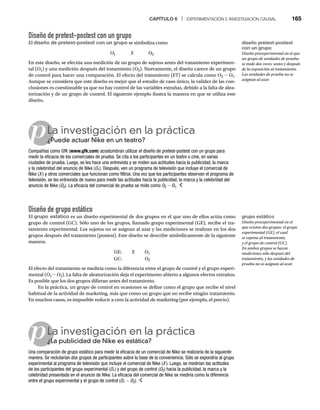 CAPÍTULO 6 | EXPERIMENTACIÓN E INVESTIGACIÓN CAUSAL 165
Diseño de pretest-postest con un grupo
El diseño de pretest-postest con un grupo se simboliza como
O1 X O2
En este diseño, se efectúa una medición de un grupo de sujetos antes del tratamiento experimen-
tal (O1) y una medición después del tratamiento (O2). Nuevamente, el diseño carece de un grupo
de control para hacer una comparación. El efecto del tratamiento (ET) se calcula como O2 - O1.
Aunque se considera que este diseño es mejor que el estudio de caso único, la validez de las con-
clusiones es cuestionable ya que no hay control de las variables extrañas, debido a la falta de alea-
torización y de un grupo de control. El siguiente ejemplo ilustra la manera en que se utiliza este
diseño.
pLa investigación en la práctica
¿Puede actuar Nike en un teatro?
¿P
Compañías como GfK (www.gfk.com) acostumbran utilizar el diseño de pretest-postest con un grupo para
medir la eficacia de los comerciales de prueba. Se cita a los participantes en un teatro o cine, en varias
ciudades de prueba. Luego, se les hace una entrevista y se miden sus actitudes hacia la publicidad, la marca
y la celebridad del anuncio de Nike (O1). Después, ven un programa de televisión que incluye el comercial de
Nike (X ) y otros comerciales que funcionan como filtros. Una vez que los participantes observan el programa de
televisión, se les entrevista de nuevo para medir las actitudes hacia la publicidad, la marca y la celebridad del
anuncio de Nike (O2
O
O ). La eficacia del comercial de prueba se mide como O2
O
O - O1.
Diseño de grupo estático
El grupo estático es un diseño experimental de dos grupos en el que uno de ellos actúa como
grupo de control (GC). Sólo uno de los grupos, llamado grupo experimental (GE), recibe el tra-
tamiento experimental. Los sujetos no se asignan al azar y las mediciones se realizan en los dos
grupos después del tratamiento (postest). Este diseño se describe simbólicamente de la siguiente
manera:
GE: X O1
GC: O2
El efecto del tratamiento se mediría como la diferencia entre el grupo de control y el grupo experi-
mental (O1 - O2). La falta de aleatorización deja el experimento abierto a algunos efectos extraños.
Es posible que los dos grupos difieran antes del tratamiento.
En la práctica, un grupo de control en ocasiones se define como el grupo que recibe el nivel
habitual de la actividad de marketing, más que como un grupo que no recibe ningún tratamiento.
En muchos casos, es imposible reducir a cero la actividad de marketing (por ejemplo, el precio).
pLa investigación en la práctica
¿La publicidad de Nike es estática?
¿L
Una comparación de grupo estático para medir la eficacia de un comercial de Nike se realizaría de la siguiente
manera. Se reclutarían dos grupos de participantes sobre la base de la conveniencia. Sólo se expondría al grupo
experimental al programa de televisión que incluye el comercial de Nike (X ). Luego, se medirían las actitudes
de los participantes del grupo experimental (O1) y del grupo de control (O2
O
O ) hacia la publicidad, la marca y la
celebridad presentada en el anuncio de Nike. La eficacia del comercial de Nike se mediría como la diferencia
entre el grupo experimental y el grupo de control (O1 - O2
O
O ).
diseño pretest-postest
con un grupo
Diseño preexperimental en el que
un grupo de unidades de prueba
se mide dos veces: antes y después
de la exposición al tratamiento.
Las unidades de prueba no se
asignan al azar.
grupo estático
Diseño preexperimental en el
que existen dos grupos: el grupo
experimental (GE), el cual
se expone al tratamiento,
y el grupo de control (GC).
En ambos grupos se hacen
mediciones sólo después del
tratamiento, y las unidades de
prueba no se asignan al azar.
 