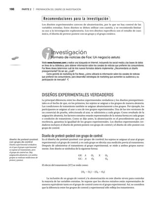 166 PARTE 2 | PREPARACIÓN DEL DISEÑO DE INVESTIGACIÓN
DISEÑOS EXPERIMENTALES VERDADEROS
La principal diferencia entre los diseños experimentales verdaderos y los diseños preexperimen-
tales es el hecho de que, en los primeros, los sujetos se asignan a los grupos de manera aleatoria.
Las condiciones de tratamiento también se asignan aleatoriamente a los grupos. Por ejemplo, los
participantes se asignan al azar a uno de tres grupos experimentales. Una de las tres versiones de
un comercial de prueba, seleccionada al azar, se administra a cada grupo. Como resultado de la
asignación aleatoria, los factores extraños estarán representados de la misma forma en cada grupo
o condición de tratamiento. Como se dijo antes, la aleatorización es el procedimiento que, por
excelencia, garantiza la igualdad de los grupos experimentales. Los diseños experimentales ver-
daderos incluyen el diseño de pretest-postest con grupo de control y el diseño de sólo postest con
grupo de control.
Diseño de pretest-postest con grupo de control
En el diseño de pretest-postest con grupo de control, los sujetos se asignan al azar al grupo
experimental o al grupo de control, y en cada grupo se efectúa una medición previa al tratamiento.
Después de administrar el tratamiento al grupo experimental, se mide a ambos grupos nueva-
mente. Este diseño se simboliza de la siguiente forma:
GE: A O1 X O2
GC: A O3 O4
El efecto del tratamiento (ET) se mide como:
(O2 - O1) - (O4 - O3)
La inclusión de un grupo de control y la aleatorización en este diseño sirven para controlar
la mayoría de las variables extrañas. Se supone que los efectos extraños están representados de
manera equivalente tanto en el grupo de control como en el grupo experimental. Así, se considera
que la diferencia entre los grupos de control y experimental sólo refleja los tratamientos.
Recomendaciones para la investigación
Los diseños experimentales carecen de aleatorización, por lo que no hay control de las
variables extrañas. Estos diseños se deben utilizar con cautela, y se recomienda limitar
su uso a la investigación exploratoria. Los tres diseños específicos son el estudio de caso
único, el diseño de pretest-postest con un grupo y el grupo estático.
Investigación
Formato de noticias de Fox: Un negocio astuto
Fo
Visite www.foxnews.com y realice una búsqueda en Internet, incluyendo los social media y las bases de datos
en línea de su biblioteca, para obtener información sobre los canales de noticias que prefieren los consumidores.
Fox News desea determinar cuál de tres nuevos formatos debería implementar. ¿Recomendaría un diseño
preexperimental? De ser así, ¿cuál?
Como gerente de marketing de Fox News, ¿cómo utilizaría la información sobre los canales de noticias
que prefieren los consumidores, para desarrollar estrategias de marketing que aumenten su audiencia y su
participación de mercado?
diseño de pretest-postest
con grupo de control
Diseño experimental verdadero
en el que el grupo experimental
se expone al tratamiento, pero
el grupo de control no. Hay
asignación aleatoria y en ambos
grupos se realizan mediciones de
pretest y postest.
 